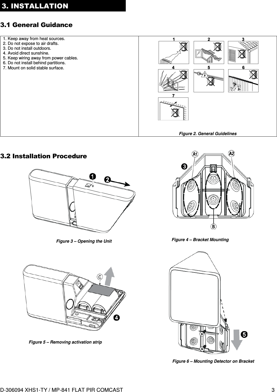  D-306094 XHS1-TY / MP-841 FLAT PIR COMCAST  3 3. INSTALLATION  3.1 General Guidance   1. Keep away from heat sources. 2. Do not expose to air drafts. 3. Do not install outdoors. 4. Avoid direct sunshine. 5. Keep wiring away from power cables. 6. Do not install behind partitions. 7. Mount on solid stable surface.              Figure 2. General Guidelines  3.2 Installation Procedure                                Figure 3 – Opening the Unit  Figure 4 – Bracket Mounting Figure 5 – Removing activation strip Figure 6 – Mounting Detector on Bracket 