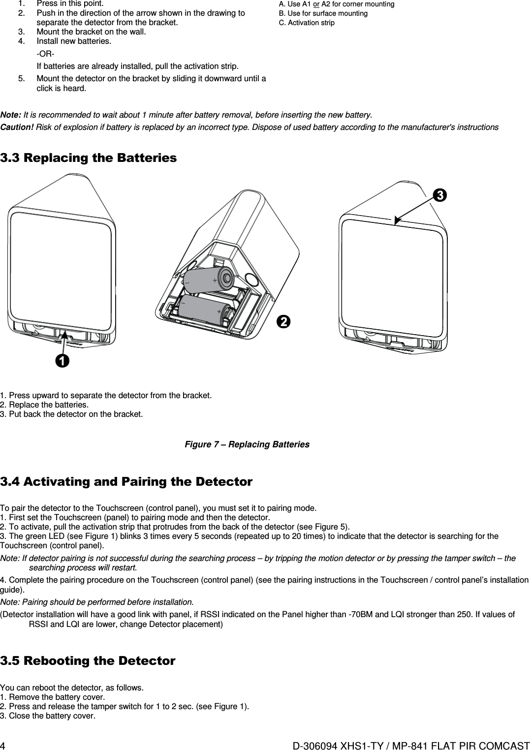 4  D-306094 XHS1-TY / MP-841 FLAT PIR COMCAST  1.  Press in this point. 2.  Push in the direction of the arrow shown in the drawing to separate the detector from the bracket. 3.  Mount the bracket on the wall. 4.  Install new batteries. -OR- If batteries are already installed, pull the activation strip. 5.  Mount the detector on the bracket by sliding it downward until a click is heard.  A. Use A1 or A2 for corner mounting B. Use for surface mounting C. Activation strip  Note: It is recommended to wait about 1 minute after battery removal, before inserting the new battery. Caution! Risk of explosion if battery is replaced by an incorrect type. Dispose of used battery according to the manufacturer&apos;s instructions  3.3 Replacing the Batteries                   1. Press upward to separate the detector from the bracket. 2. Replace the batteries. 3. Put back the detector on the bracket.  Figure 7 – Replacing Batteries  3.4 Activating and Pairing the Detector  To pair the detector to the Touchscreen (control panel), you must set it to pairing mode. 1. First set the Touchscreen (panel) to pairing mode and then the detector. 2. To activate, pull the activation strip that protrudes from the back of the detector (see Figure 5). 3. The green LED (see Figure 1) blinks 3 times every 5 seconds (repeated up to 20 times) to indicate that the detector is searching for the Touchscreen (control panel). Note: If detector pairing is not successful during the searching process – by tripping the motion detector or by pressing the tamper switch – the searching process will restart. 4. Complete the pairing procedure on the Touchscreen (control panel) (see the pairing instructions in the Touchscreen / control panel’s installation guide). Note: Pairing should be performed before installation. (Detector installation will have a good link with panel, if RSSI indicated on the Panel higher than -70BM and LQI stronger than 250. If values of RSSI and LQI are lower, change Detector placement)  3.5 Rebooting the Detector  You can reboot the detector, as follows. 1. Remove the battery cover. 2. Press and release the tamper switch for 1 to 2 sec. (see Figure 1). 3. Close the battery cover.  