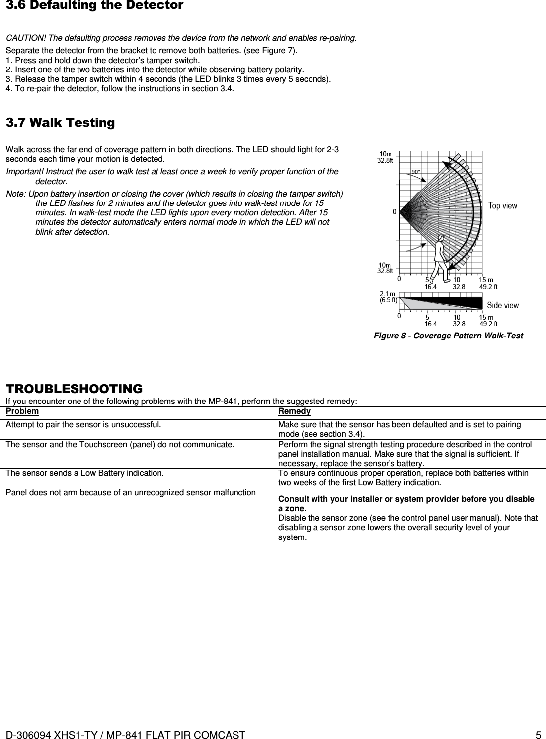  D-306094 XHS1-TY / MP-841 FLAT PIR COMCAST  5  3.6 Defaulting the Detector  CAUTION! The defaulting process removes the device from the network and enables re-pairing. Separate the detector from the bracket to remove both batteries. (see Figure 7). 1. Press and hold down the detector’s tamper switch. 2. Insert one of the two batteries into the detector while observing battery polarity. 3. Release the tamper switch within 4 seconds (the LED blinks 3 times every 5 seconds). 4. To re-pair the detector, follow the instructions in section 3.4.  3.7 Walk Testing  Walk across the far end of coverage pattern in both directions. The LED should light for 2-3 seconds each time your motion is detected. Important! Instruct the user to walk test at least once a week to verify proper function of the detector. Note: Upon battery insertion or closing the cover (which results in closing the tamper switch) the LED flashes for 2 minutes and the detector goes into walk-test mode for 15 minutes. In walk-test mode the LED lights upon every motion detection. After 15 minutes the detector automatically enters normal mode in which the LED will not blink after detection.  Figure 8 - Coverage Pattern Walk-Test   TROUBLESHOOTING If you encounter one of the following problems with the MP-841, perform the suggested remedy: Problem Remedy Attempt to pair the sensor is unsuccessful.  Make sure that the sensor has been defaulted and is set to pairing mode (see section 3.4). The sensor and the Touchscreen (panel) do not communicate.  Perform the signal strength testing procedure described in the control panel installation manual. Make sure that the signal is sufficient. If necessary, replace the sensor’s battery. The sensor sends a Low Battery indication.  To ensure continuous proper operation, replace both batteries within two weeks of the first Low Battery indication. Panel does not arm because of an unrecognized sensor malfunction  Consult with your installer or system provider before you disable a zone. Disable the sensor zone (see the control panel user manual). Note that disabling a sensor zone lowers the overall security level of your system.           