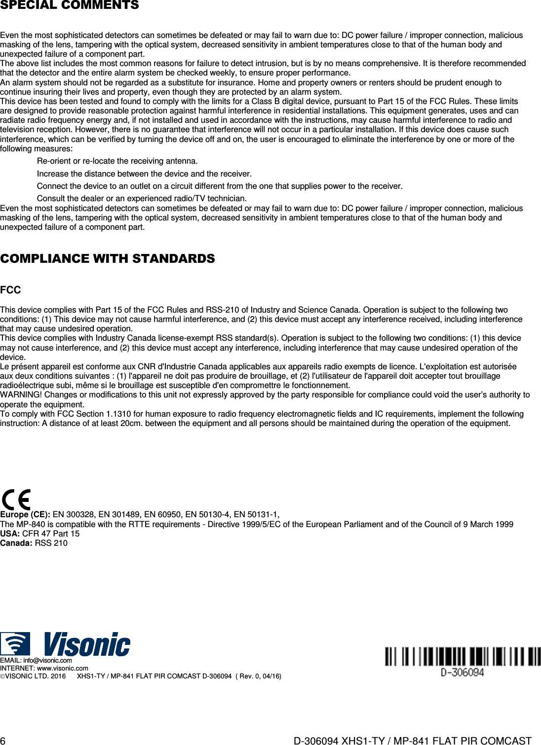 6  D-306094 XHS1-TY / MP-841 FLAT PIR COMCAST  SPECIAL COMMENTS  Even the most sophisticated detectors can sometimes be defeated or may fail to warn due to: DC power failure / improper connection, malicious masking of the lens, tampering with the optical system, decreased sensitivity in ambient temperatures close to that of the human body and unexpected failure of a component part. The above list includes the most common reasons for failure to detect intrusion, but is by no means comprehensive. It is therefore recommended that the detector and the entire alarm system be checked weekly, to ensure proper performance. An alarm system should not be regarded as a substitute for insurance. Home and property owners or renters should be prudent enough to continue insuring their lives and property, even though they are protected by an alarm system. This device has been tested and found to comply with the limits for a Class B digital device, pursuant to Part 15 of the FCC Rules. These limits are designed to provide reasonable protection against harmful interference in residential installations. This equipment generates, uses and can radiate radio frequency energy and, if not installed and used in accordance with the instructions, may cause harmful interference to radio and television reception. However, there is no guarantee that interference will not occur in a particular installation. If this device does cause such interference, which can be verified by turning the device off and on, the user is encouraged to eliminate the interference by one or more of the following measures:   Re-orient or re-locate the receiving antenna.   Increase the distance between the device and the receiver.   Connect the device to an outlet on a circuit different from the one that supplies power to the receiver.   Consult the dealer or an experienced radio/TV technician. Even the most sophisticated detectors can sometimes be defeated or may fail to warn due to: DC power failure / improper connection, malicious masking of the lens, tampering with the optical system, decreased sensitivity in ambient temperatures close to that of the human body and unexpected failure of a component part.  COMPLIANCE WITH STANDARDS  FCC  This device complies with Part 15 of the FCC Rules and RSS-210 of Industry and Science Canada. Operation is subject to the following two conditions: (1) This device may not cause harmful interference, and (2) this device must accept any interference received, including interference that may cause undesired operation. This device complies with Industry Canada license-exempt RSS standard(s). Operation is subject to the following two conditions: (1) this device may not cause interference, and (2) this device must accept any interference, including interference that may cause undesired operation of the device. Le présent appareil est conforme aux CNR d&apos;Industrie Canada applicables aux appareils radio exempts de licence. L&apos;exploitation est autorisée aux deux conditions suivantes : (1) l&apos;appareil ne doit pas produire de brouillage, et (2) l&apos;utilisateur de l&apos;appareil doit accepter tout brouillage radioélectrique subi, même si le brouillage est susceptible d&apos;en compromettre le fonctionnement. WARNING! Changes or modifications to this unit not expressly approved by the party responsible for compliance could void the user’s authority to operate the equipment. To comply with FCC Section 1.1310 for human exposure to radio frequency electromagnetic fields and IC requirements, implement the following instruction: A distance of at least 20cm. between the equipment and all persons should be maintained during the operation of the equipment.          Europe (CE): EN 300328, EN 301489, EN 60950, EN 50130-4, EN 50131-1,  The MP-840 is compatible with the RTTE requirements - Directive 1999/5/EC of the European Parliament and of the Council of 9 March 1999 USA: CFR 47 Part 15 Canada: RSS 210            EMAIL: info@visonic.com INTERNET: www.visonic.com VISONIC LTD. 2016      XHS1-TY / MP-841 FLAT PIR COMCAST D-306094  ( Rev. 0, 04/16)   