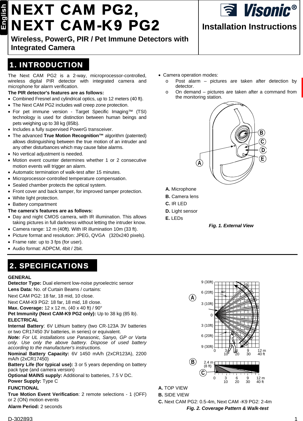 D-302893  1  NEXT CAM PG2,  NEXT CAM-K9 PG2 Wireless, PowerG, PIR / Pet Immune Detectors with Integrated Camera  Installation Instructions 1. INTRODUCTION The Next CAM PG2 is a 2-way, microprocessor-controlled, wireless digital PIR detector with integrated camera and microphone for alarm verification.  The PIR detector&apos;s features are as follows:  Combined Fresnel and cylindrical optics, up to 12 meters (40 ft).  The Next CAM PG2 includes wall creep zone protection.  For pet immune version - Target Specific Imaging™ (TSI) technology is used for distinction between human beings and pets weighing up to 38 kg (85lb).  Includes a fully supervised PowerG transceiver.  The advanced True Motion Recognition™ algorithm (patented) allows distinguishing between the true motion of an intruder and any other disturbances which may cause false alarms.  No vertical adjustment is needed.  Motion event counter determines whether 1 or 2 consecutive motion events will trigger an alarm.  Automatic termination of walk-test after 15 minutes.  Microprocessor-controlled temperature compensation.  Sealed chamber protects the optical system.  Front cover and back tamper, for improved tamper protection.  White light protection.  Battery compartment The camera&apos;s features are as follows:  Day and night CMOS camera, with IR illumination. This allows taking pictures in full darkness without letting the intruder know.  Camera range: 12 m (40ft). With IR illumination 10m (33 ft).  Picture format and resolution: JPEG, QVGA   (320x240 pixels).  Frame rate: up to 3 fps (for user).  Audio format: ADPCM, 4bit / 2bit.  Camera operation modes: o  Post alarm – pictures are taken after detection by detector. o  On demand – pictures are taken after a command from the monitoring station. BACDE A. Microphone B. Camera lens C. IR LED D. Light sensor E. LEDs  Fig. 1. External View  2. SPECIFICATIONS GENERAL Detector Type: Dual element low-noise pyroelectric sensor Lens Data: No. of Curtain Beams / curtains: Next CAM PG2: 18 far, 18 mid, 10 close.  Next CAM-K9 PG2: 18 far, 18 mid, 18 close. Max. Coverage: 12 x 12 m,  (40 x 40 ft) / 90° Pet Immunity (Next CAM-K9 PG2 only): Up to 38 kg (85 lb). ELECTRICAL Internal Battery: 6V Lithium battery (two CR-123A 3V batteries or two CR17450 3V batteries, in series) or equivalent. Note:  For UL installations use Panasonic, Sanyo, GP or Varta only. Use only the above battery. Dispose of used battery according to the manufacturer&apos;s instructions. Nominal Battery Capacity: 6V 1450 mA/h (2xCR123A), 2200 mA/h (2xCR17450) Battery Life (for typical use): 3 or 5 years depending on battery pack type (and camera version)  Optional MAINS supply: Additional to batteries, 7.5 V DC. Power Supply: Type C FUNCTIONAL True Motion Event Verification: 2 remote selections - 1 (OFF) or 2 (ON) motion events Alarm Period: 2 seconds  36 12 m010 20 30 40 ft903 (10ft)6 (20ft)9 (30ft)3 (10ft)6 (20ft)9 (30ft)90°3 6 9 12 m02.4 m(8 ft)10 20 30 40 ftBAC A. TOP VIEW B. SIDE VIEW C. Next CAM PG2: 0.5-4m, Next CAM -K9 PG2: 2-4m Fig. 2. Coverage Pattern &amp; Walk-test 