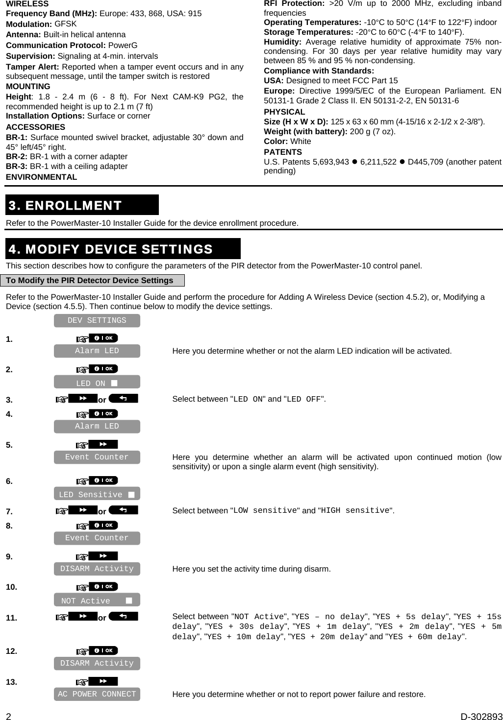 2  D-302893 WIRELESS Frequency Band (MHz): Europe: 433, 868, USA: 915 Modulation: GFSK Antenna: Built-in helical antenna Communication Protocol: PowerG Supervision: Signaling at 4-min. intervals Tamper Alert: Reported when a tamper event occurs and in any subsequent message, until the tamper switch is restored MOUNTING Height: 1.8 - 2.4 m (6 - 8 ft). For Next CAM-K9 PG2, the recommended height is up to 2.1 m (7 ft) Installation Options: Surface or corner ACCESSORIES BR-1: Surface mounted swivel bracket, adjustable 30° down and 45° left/45° right. BR-2: BR-1 with a corner adapter BR-3: BR-1 with a ceiling adapter ENVIRONMENTAL RFI Protection: &gt;20 V/m up to 2000 MHz, excluding inband frequencies Operating Temperatures: -10°C to 50°C (14°F to 122°F) indoor Storage Temperatures: -20°C to 60°C (-4°F to 140°F). Humidity:  Average relative humidity of approximate 75% non-condensing. For 30 days per year relative humidity may vary between 85 % and 95 % non-condensing. Compliance with Standards:  USA: Designed to meet FCC Part 15  Europe: Directive 1999/5/EC of the European Parliament. EN 50131-1 Grade 2 Class II. EN 50131-2-2, EN 50131-6 PHYSICAL Size (H x W x D): 125 x 63 x 60 mm (4-15/16 x 2-1/2 x 2-3/8”). Weight (with battery): 200 g (7 oz). Color: White PATENTS U.S. Patents 5,693,943  6,211,522  D445,709 (another patent pending)  3. ENROLLMENT Refer to the PowerMaster-10 Installer Guide for the device enrollment procedure.  4. MODIFY DEVICE SETTINGS This section describes how to configure the parameters of the PIR detector from the PowerMaster-10 control panel. To Modify the PIR Detector Device Settings Refer to the PowerMaster-10 Installer Guide and perform the procedure for Adding A Wireless Device (section 4.5.2), or, Modifying a Device (section 4.5.5). Then continue below to modify the device settings.    1.      Here you determine whether or not the alarm LED indication will be activated. 2.       3.  or  Select between &quot;LED ON&quot; and &quot;LED OFF&quot;. 4.       5.      Here you determine whether an alarm will be activated upon continued motion (low sensitivity) or upon a single alarm event (high sensitivity). 6.       7.  or  Select between &quot;LOW sensitive&quot; and &quot;HIGH sensitive&quot;. 8.       9.      Here you set the activity time during disarm. 10.       11.  or  Select between &quot;NOT Active&quot;, &quot;YES – no delay&quot;, &quot;YES + 5s delay&quot;, &quot;YES + 15s delay&quot;, &quot;YES + 30s delay&quot;, &quot;YES + 1m delay&quot;, &quot;YES + 2m delay&quot;, &quot;YES + 5m delay&quot;, &quot;YES + 10m delay&quot;, &quot;YES + 20m delay&quot; and &quot;YES + 60m delay&quot;. 12.       13.      Here you determine whether or not to report power failure and restore. AC POWER CONNECT Alarm LED DISARM Activity NOT Active    DISARM Activity Event Counter LED Sensitive  Event Counter Alarm LED DEV SETTINGS LED ON  