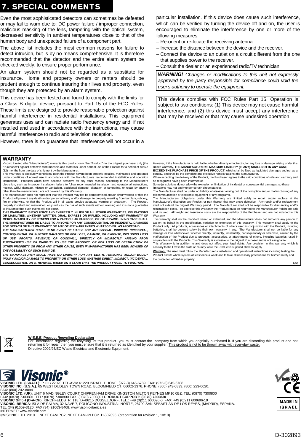 6  D-302893 7. SPECIAL COMMENTS Even the most sophisticated detectors can sometimes be defeated or may fail to warn due to: DC power failure / improper connection, malicious masking of the lens, tampering with the optical system, decreased sensitivity in ambient temperatures close to that of the human body and unexpected failure of a component part. The above list includes the most common reasons for failure to detect intrusion, but is by no means comprehensive. It is therefore recommended that the detector and the entire alarm system be checked weekly, to ensure proper performance. An alarm system should not be regarded as a substitute for insurance. Home and property owners or renters should be prudent enough to continue insuring their lives and property, even though they are protected by an alarm system. This device has been tested and found to comply with the limits for a Class B digital device, pursuant to Part 15 of the FCC Rules. These limits are designed to provide reasonable protection against harmful interference in residential installations. This equipment generates uses and can radiate radio frequency energy and, if not installed and used in accordance with the instructions, may cause harmful interference to radio and television reception.  However, there is no guarantee that interference will not occur in a particular installation. If this device does cause such interference, which can be verified by turning the device off and on, the user is encouraged to eliminate the interference by one or more of the following measures: – Re-orient or re-locate the receiving antenna. – Increase the distance between the device and the receiver. – Connect the device to an outlet on a circuit different from the one that supplies power to the receiver. – Consult the dealer or an experienced radio/TV technician. WARNING! Changes or modifications to this unit not expressly approved by the party responsible for compliance could void the user’s authority to operate the equipment..  This device complies with FCC Rules Part 15. Operation is subject to two conditions: (1) This device may not cause harmful interference, and (2) this device must accept any interference that may be received or that may cause undesired operation.      WARRANTY  Visonic Limited (the “Manufacturer&quot;) warrants this product only (the &quot;Product&quot;) to the original purchaser only (the “Purchaser”) against defective workmanship and materials under normal use of the Product for a period of twelve (12) months from the date of shipment by the Manufacturer.   This Warranty is absolutely conditional upon the Product having been properly installed, maintained and operated under conditions of normal use in accordance with the Manufacturers recommended installation and operation instructions.  Products which have become defective for any other reason, according to the Manufacturers discretion, such as improper installation, failure to follow recommended installation and operational instructions, neglect, willful damage, misuse or vandalism, accidental damage, alteration or tampering, or repair by anyone other than the manufacturer, are not covered by this Warranty. The Manufacturer does not represent that this Product may not be compromised and/or circumvented or that the Product will prevent any death and/or personal injury and/or damage  to property resulting from burglary, robbery, fire or otherwise, or that the Product will in all cases provide adequate warning or protection.   The Product, properly installed and maintained, only reduces the risk of such events without warning and it is not a guarantee or insurance that such events will not occur.  THIS WARRANTY IS EXCLUSIVE AND EXPRESSLY IN LIEU OF ALL OTHER WARRANTIES, OBLIGATIONS OR LIABILITIES, WHETHER WRITTEN, ORAL, EXPRESS OR IMPLIED, INCLUDING ANY WARRANTY OF MERCHANTABILITY OR FITNESS FOR A PARTICULAR PURPOSE, OR OTHERWISE.  IN NO CASE SHALL THE MANUFACTURER BE LIABLE TO ANYONE FOR ANY CONSEQUENTIAL OR INCIDENTAL DAMAGES FOR BREACH OF THIS WARRANTY OR ANY OTHER WARRANTIES WHATSOEVER, AS AFORESAID. THE MANUFACTURER SHALL IN NO EVENT BE LIABLE FOR ANY SPECIAL, INDIRECT, INCIDENTAL, CONSEQUENTIAL OR PUNITIVE DAMAGES OR FOR LOSS, DAMAGE, OR EXPENSE, INCLUDING LOSS OF USE, PROFITS, REVENUE, OR GOODWILL, DIRECTLY OR INDIRECTLY ARISING FROM PURCHASER’S USE OR INABILITY TO USE THE PRODUCT, OR FOR LOSS OR DESTRUCTION OF OTHER PROPERTY OR FROM ANY OTHER CAUSE, EVEN IF MANUFACTURER HAS BEEN ADVISED OF THE POSSIBILITY OF SUCH DAMAGE. THE MANUFACTURER SHALL HAVE NO LIABILITY FOR ANY DEATH, PERSONAL AND/OR BODILY INJURY AND/OR DAMAGE TO PROPERTY OR OTHER LOSS WHETHER DIRECT, INDIRECT, INCIDENTAL, CONSEQUENTIAL OR OTHERWISE, BASED ON A CLAIM THAT THE PRODUCT FAILED TO FUNCTION.  However, if the Manufacturer is held liable, whether directly or indirectly, for any loss or damage arising under this limited warranty, THE MANUFACTURER&apos;S MAXIMUM LIABILITY (IF ANY) SHALL NOT IN ANY CASE EXCEED THE PURCHASE PRICE OF THE PRODUCT, which shall be fixed as liquidated damages and not as a penalty, and shall be the complete and exclusive remedy against the Manufacturer.  When accepting the delivery of the Product, the Purchaser agrees to the said conditions of sale and warranty and he recognizes having been informed of. Some jurisdictions do not allow the exclusion or limitation of incidental or consequential damages, so these limitations may not apply under certain circumstances.  The Manufacturer shall be under no liability whatsoever arising out of the corruption and/or malfunctioning of any telecommunication or electronic equipment or any programs. The Manufacturers obligations under this Warranty are limited solely to repair and/or replace at the Manufacturer’s discretion any Product or part thereof that may prove defective.  Any repair and/or replacement shall not extend the original Warranty period.  The Manufacturer shall not be responsible for dismantling and/or reinstallation costs.  To exercise this Warranty the Product must be returned to the Manufacturer freight pre-paid and insured.  All freight and insurance costs are the responsibility of the Purchaser and are not included in this Warranty. This warranty shall not be modified, varied or extended, and the Manufacturer does not authorize any person to act on its behalf in the modification, variation or extension of this warranty. This warranty shall apply to the Product only.  All products, accessories or attachments of others used in conjunction with the Product, including batteries, shall be covered solely by their own warranty, if any.  The Manufacturer shall not be liable for any damage or loss whatsoever, whether directly, indirectly, incidentally, consequentially or otherwise, caused by the malfunction of the Product due to products, accessories, or attachments of others, including batteries, used in conjunction with the Products. This Warranty is exclusive to the original Purchaser and is not assignable.  This Warranty is in addition to and does not affect your legal rights. Any provision in this warranty which is contrary to the Law in the state or country were the Product is supplied shall not apply.  Warning: The user must follow the Manufacturer’s installation and operational instructions including testing the Product and its whole system at least once a week and to take all necessary precautions for his/her safety and the protection of his/her property. 1/08                         W.E.E.E. Product Recycling Declaration For  information regarding the recycling  of this product  you must contact the  company from which you orignially purchased it. If you are discarding this product and not returning it for repair then you must ensure that it is returned as identified by your supplier. This product is not to be thrown away with everyday waste. Directive 2002/96/EC Waste Electrical and Electronic Equipment.      VISONIC LTD. (ISRAEL): P.O.B 22020 TEL-AVIV 61220 ISRAEL. PHONE: (972-3) 645-6789, FAX: (972-3) 645-6788 VISONIC INC. (U.S.A.): 65 WEST DUDLEY TOWN ROAD, BLOOMFIELD CT. 06002-1376. PHONE: (860) 243-0833, (800) 223-0020.  FAX: (860) 242-8094 VISONIC LTD. (UK): UNIT 6 MADINGLEY COURT CHIPPENHAM DRIVE KINGSTON MILTON KEYNES MK10 0BZ. TEL: (0870) 7300800  FAX: (0870) 7300801. TEL: (0870) 7300800 FAX: (0870) 7300801 PRODUCT SUPPORT: (0870) 7300830 VISONIC GmbH (D-A-CH): KIRCHFELDSTR. 118, D-40215 DÜSSELDORF, TEL.: +49 (0)211 600696-0, FAX: +49 (0)211 600696-19 VISONIC IBERICA: ISLA DE PALMA, 32 NAVE 7, POLÍGONO INDUSTRIAL NORTE, 28700 SAN SEBASTIÁN DE LOS REYES, (MADRID), ESPAÑA. TEL (34) 91659-3120, FAX (34) 91663-8468. www.visonic-iberica.es INTERNET: www.visonic.com VISONIC LTD. 2010     NEXT CAM PG2, NEXT CAM-K9 PG2  D-302893  (preparation for revision 1, 10/10)      