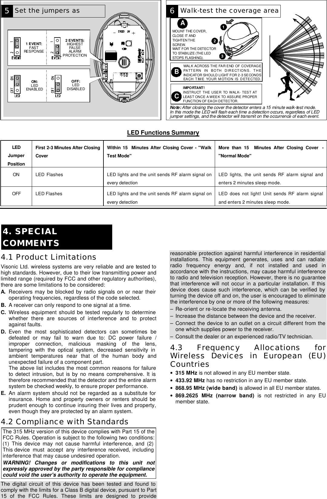 DE3591 3  1 EVENT:FASTRESPONSE2 EVENTS:HIGHESTFALSEALARMPROTECTIONON:LEDENABLEDOFF:LEDDISABLED  IMPORTANT!INSTRUCT THE USER TO WALK- TEST ATLEAST ONCE A WEEK TO ASSURE PROPERFUNCTION OF EACH DETECTOR.BWALK ACROSS THE FAR END OF COVERAGEPATTERN IN BOTH DIRECTIONS. THEINDICATOR SHOULD LIGHT FOR 2-3 SECONDSEACH TIME YOUR MOTION IS DETECTED.CAMOUNT THE COVER,CLOSE IT ANDTIGHTEN THESCREW.WAIT FOR THE DETECTORTO STABILIZE (THE LEDSTOPS FLASHING).123Note: After closing the cover the detector enters a 15 minute walk-test mode.In this mode the LED will flash each time a detection occurs, regardless of LEDjumper settings, and the detector will transmit on the occurrence of each event.  LED Functions Summary  LED Jumper Position  First 2-3 Minutes After Closing Cover Within 15  Minutes After Closing Cover - &quot;Walk Test Mode&quot; More than 15  Minutes After Closing Cover  - &quot;Normal Mode&quot; ON LED Flashes LED lights and the unit sends RF alarm signal on every detection LED lights, the unit sends RF alarm signal and enters 2 minutes sleep mode. OFF LED Flashes LED lights and the unit sends RF alarm signal on every detection LED does not light! Unit sends RF alarm signal and enters 2 minutes sleep mode.   4. SPECIAL COMMENTS  4.1 Product Limitations Visonic Ltd. wireless systems are very reliable and are tested to high standards. However, due to their low transmitting power and limited range (required by FCC and other regulatory authorities), there are some limitations to be considered: A. Receivers may be blocked by radio signals on or near their operating frequencies, regardless of the code selected. B. A receiver can only respond to one signal at a time. C. Wireless equipment should be tested regularly to determine whether there are sources of interference and to protect against faults. D. Even the most sophisticated detectors can sometimes be defeated or may fail to warn due to: DC power failure / improper connection, malicious masking of the lens, tampering with the optical system, decreased sensitivity in ambient temperatures near that of the human body and unexpected failure of a component part.   The above list includes the most common reasons for failure to detect intrusion, but is by no means comprehensive. It is therefore recommended that the detector and the entire alarm system be checked weekly, to ensure proper performance. E. An alarm system should not be regarded as a substitute for insurance. Home and property owners or renters should be prudent enough to continue insuring their lives and property, even though they are protected by an alarm system. 4.2 Compliance with Standards The 315 MHz version of this device complies with Part 15 of the FCC Rules. Operation is subject to the following two conditions: (1) This device may not cause harmful interference, and (2) This device must accept any interference received, including interference that may cause undesired operation. WARNING! Changes or modifications to this unit not expressly approved by the party responsible for compliance could void the user&apos;s authority to operate the equipment. The digital circuit of this device has been tested and found to comply with the limits for a Class B digital device, pursuant to Part 15 of the FCC Rules. These limits are designed to provide reasonable protection against harmful interference in residential installations. This equipment generates, uses and can radiate radio frequency energy and, if not installed and used in accordance with the instructions, may cause harmful interference to radio and television reception. However, there is no guarantee that interference will not occur in a particular installation. If this device does cause such interference, which can be verified by turning the device off and on, the user is encouraged to eliminate the interference by one or more of the following measures: – Re-orient or re-locate the receiving antenna. – Increase the distance between the device and the receiver. – Connect the device to an outlet on a circuit different from the one which supplies power to the receiver. – Consult the dealer or an experienced radio/TV technician. 4.3 Frequency Allocations for Wireless Devices in European (EU) Countries • 315 MHz is not allowed in any EU member state. • 433.92 MHz has no restriction in any EU member state.  • 868.95 MHz (wide band) is allowed in all EU member states. • 869.2625 MHz (narrow band) is not restricted in any EU member state.                 6 5 Set the jumpers as Walk-test the coverage area 