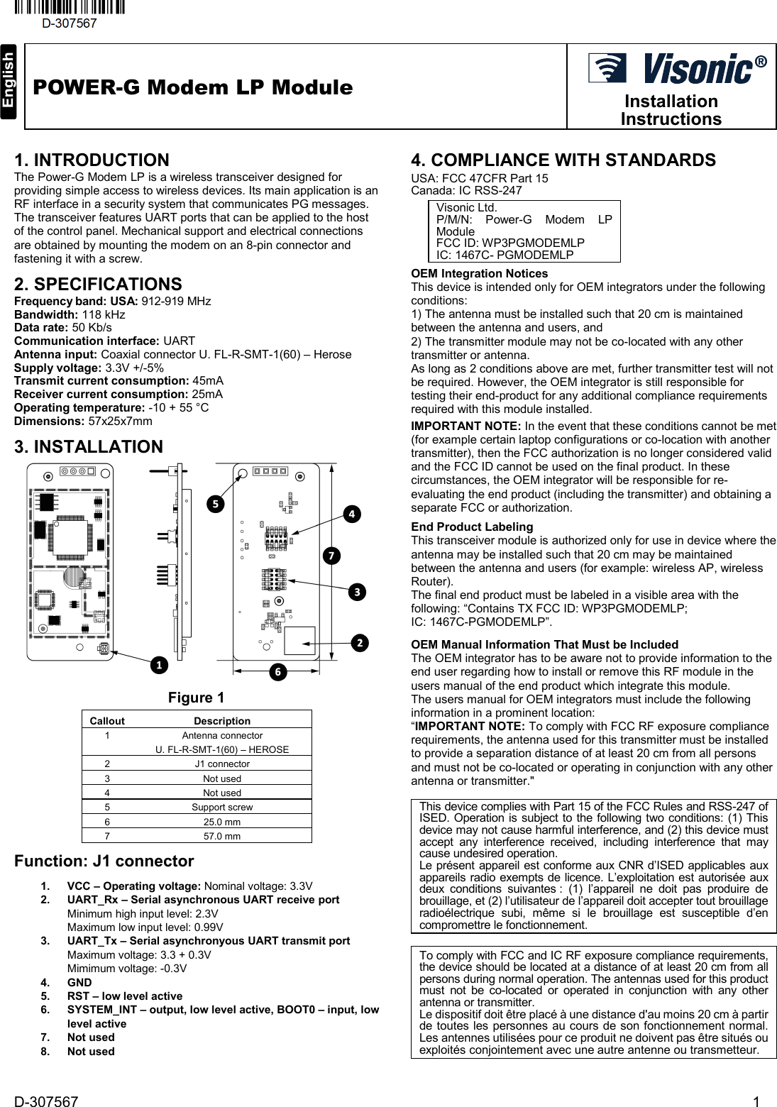    D-307567                    1  POWER-G Modem LP Module  Installation Instructions     1. INTRODUCTION The Power-G Modem LP is a wireless transceiver designed for providing simple access to wireless devices. Its main application is an RF interface in a security system that communicates PG messages.  The transceiver features UART ports that can be applied to the host of the control panel. Mechanical support and electrical connections are obtained by mounting the modem on an 8-pin connector and fastening it with a screw.  2. SPECIFICATIONS Frequency band: USA: 912-919 MHz Bandwidth: 118 kHz Data rate: 50 Kb/s Communication interface: UART  Antenna input: Coaxial connector U. FL-R-SMT-1(60) – Herose Supply voltage: 3.3V +/-5% Transmit current consumption: 45mA Receiver current consumption: 25mA Operating temperature: -10 + 55 °C Dimensions: 57x25x7mm 3. INSTALLATION Figure 1 Callout Description 1  Antenna connector U. FL-R-SMT-1(60) – HEROSE 2 J1 connector 3 Not used 4 Not used 5 Support screw 6 25.0 mm 7 57.0 mm Function: J1 connector 1. VCC – Operating voltage: Nominal voltage: 3.3V 2. UART_Rx – Serial asynchronous UART receive port Minimum high input level: 2.3V Maximum low input level: 0.99V 3. UART_Tx – Serial asynchronyous UART transmit port Maximum voltage: 3.3 + 0.3V Mimimum voltage: -0.3V 4. GND 5. RST – low level active 6. SYSTEM_INT – output, low level active, BOOT0 – input, low level active 7. Not used 8. Not used  4. COMPLIANCE WITH STANDARDS  USA: FCC 47CFR Part 15  Canada: IC RSS-247 Visonic Ltd. P/M/N: Power-G  Modem  LP Module FCC ID: WP3PGMODEMLP IC: 1467C- PGMODEMLP OEM Integration Notices This device is intended only for OEM integrators under the following conditions: 1) The antenna must be installed such that 20 cm is maintained between the antenna and users, and  2) The transmitter module may not be co-located with any other transmitter or antenna.  As long as 2 conditions above are met, further transmitter test will not be required. However, the OEM integrator is still responsible for testing their end-product for any additional compliance requirements required with this module installed. IMPORTANT NOTE: In the event that these conditions cannot be met (for example certain laptop configurations or co-location with another transmitter), then the FCC authorization is no longer considered valid and the FCC ID cannot be used on the final product. In these circumstances, the OEM integrator will be responsible for re-evaluating the end product (including the transmitter) and obtaining a separate FCC or authorization. End Product Labeling This transceiver module is authorized only for use in device where the antenna may be installed such that 20 cm may be maintained between the antenna and users (for example: wireless AP, wireless Router).  The final end product must be labeled in a visible area with the following: “Contains TX FCC ID: WP3PGMODEMLP;  IC: 1467C-PGMODEMLP”.  OEM Manual Information That Must be Included The OEM integrator has to be aware not to provide information to the end user regarding how to install or remove this RF module in the users manual of the end product which integrate this module.  The users manual for OEM integrators must include the following information in a prominent location: “IMPORTANT NOTE: To comply with FCC RF exposure compliance requirements, the antenna used for this transmitter must be installed to provide a separation distance of at least 20 cm from all persons and must not be co-located or operating in conjunction with any other antenna or transmitter.&quot;  To comply with FCC and IC RF exposure compliance requirements, the device should be located at a distance of at least 20 cm from all persons during normal operation. The antennas used for this product must not be co-located or operated in conjunction with any other antenna or transmitter. Le dispositif doit être placé à une distance d&apos;au moins 20 cm à partir de toutes les personnes au cours de son fonctionnement normal. Les antennes utilisées pour ce produit ne doivent pas être situés ou exploités conjointement avec une autre antenne ou transmetteur. This device complies with Part 15 of the FCC Rules and RSS-247 of ISED. Operation is subject to the following two conditions: (1) This device may not cause harmful interference, and (2) this device must accept any interference received, including interference that may cause undesired operation. Le présent appareil est conforme aux CNR d’ISED applicables aux appareils radio exempts de licence. L’exploitation est autorisée aux deux conditions suivantes : (1) l’appareil ne doit pas produire de brouillage, et (2) l’utilisateur de l’appareil doit accepter tout brouillage radioélectrique subi, même si le brouillage est susceptible d’en compromettre le fonctionnement. 