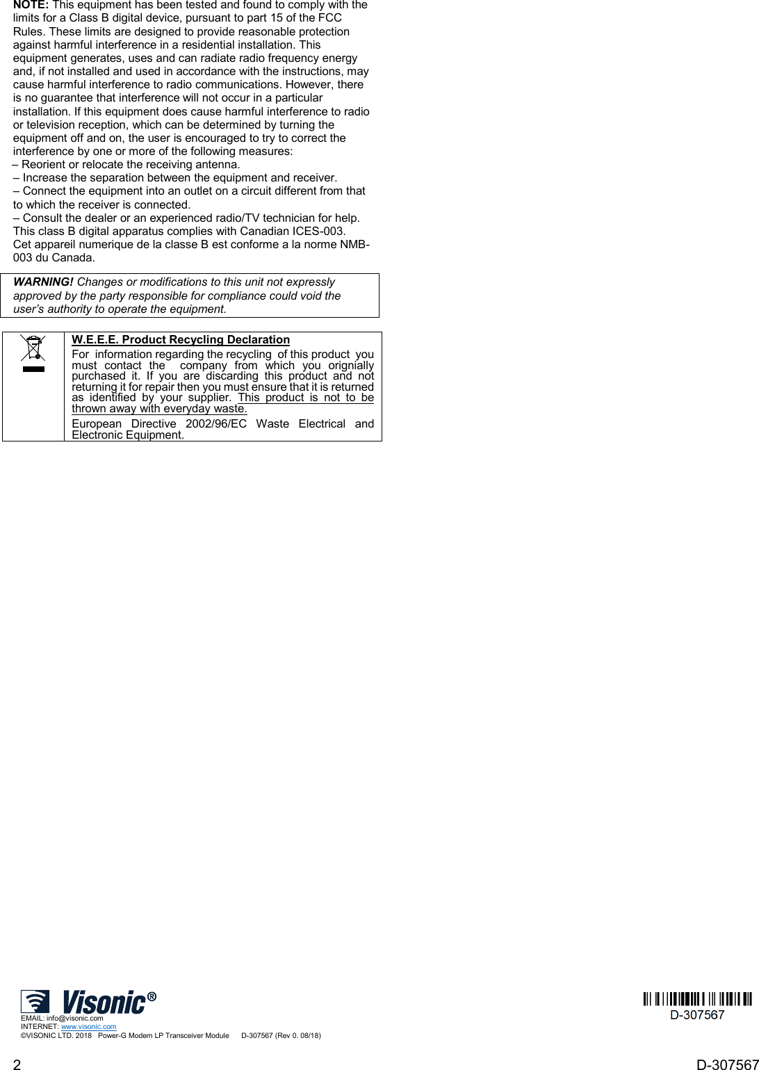 2  D-307567 NOTE: This equipment has been tested and found to comply with the limits for a Class B digital device, pursuant to part 15 of the FCC Rules. These limits are designed to provide reasonable protection against harmful interference in a residential installation. This equipment generates, uses and can radiate radio frequency energy and, if not installed and used in accordance with the instructions, may cause harmful interference to radio communications. However, there is no guarantee that interference will not occur in a particular installation. If this equipment does cause harmful interference to radio or television reception, which can be determined by turning the equipment off and on, the user is encouraged to try to correct the interference by one or more of the following measures: – Reorient or relocate the receiving antenna. – Increase the separation between the equipment and receiver. – Connect the equipment into an outlet on a circuit different from that to which the receiver is connected. – Consult the dealer or an experienced radio/TV technician for help. This class B digital apparatus complies with Canadian ICES-003. Cet appareil numerique de la classe B est conforme a la norme NMB-003 du Canada. WARNING! Changes or modifications to this unit not expressly approved by the party responsible for compliance could void the user’s authority to operate the equipment.   W.E.E.E. Product Recycling Declaration For  information regarding the recycling  of this product  you must contact the  company from which you orignially purchased it. If you are discarding this product and not returning it for repair then you must ensure that it is returned as identified by your supplier. This product is not to be thrown away with everyday waste. European Directive 2002/96/EC Waste Electrical and Electronic Equipment.  EMAIL: info@visonic.com INTERNET: www.visonic.com ©VISONIC LTD. 2018   Power-G Modem LP Transceiver Module      D-307567 (Rev 0. 08/18)  