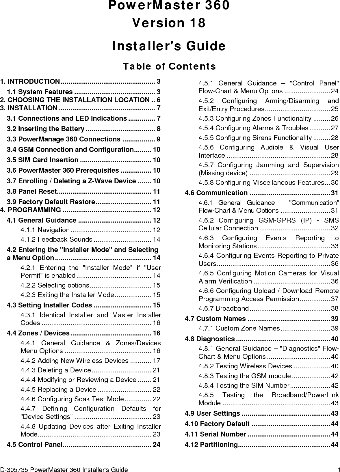 D-305735 PowerMaster 360 Installer&apos;s Guide  1   PowerMaster 360 Version 18 Installer&apos;s Guide Table of Contents 1. INTRODUCTION ................................................. 3 1.1 System Features .......................................... 3 2. CHOOSING THE INSTALLATION LOCATION .. 6 3. INSTALLATION .................................................. 7 3.1 Connections and LED Indications .............. 7 3.2 Inserting the Battery .................................... 8 3.3 PowerManage 360 Connections ................. 9 3.4 GSM Connection and Configuration ......... 10 3.5 SIM Card Insertion ..................................... 10 3.6 PowerMaster 360 Prerequisites ................ 10 3.7 Enrolling / Deleting a Z-Wave Device ....... 10 3.8 Panel Reset................................................. 11 3.9 Factory Default Restore ............................. 11 4. PROGRAMMING .............................................. 12 4.1 General Guidance ...................................... 12 4.1.1 Navigation .......................................... 12 4.1.2 Feedback Sounds .............................. 14 4.2 Entering the &quot;Installer Mode&quot; and Selecting a Menu Option .................................................. 14 4.2.1 Entering the &quot;Installer Mode&quot; if &quot;User Permit&quot; is enabled ....................................... 14 4.2.2 Selecting options ................................ 15 4.2.3 Exiting the Installer Mode ................... 15 4.3 Setting Installer Codes .............................. 15 4.3.1 Identical Installer and Master Installer Codes ......................................................... 16 4.4 Zones / Devices .......................................... 16 4.4.1 General Guidance &amp; Zones/Devices Menu Options ............................................. 16 4.4.2 Adding New Wireless Devices ........... 17 4.4.3 Deleting a Device ............................... 21 4.4.4 Modifying or Reviewing a Device ....... 21 4.4.5 Replacing a Device ............................ 22 4.4.6 Configuring Soak Test Mode .............. 22 4.4.7 Defining Configuration Defaults for &quot;Device Settings&quot; ........................................ 23 4.4.8 Updating Devices after Exiting Installer Mode ........................................................... 23 4.5 Control Panel .............................................. 24 4.5.1 General Guidance –  &quot;Control Panel&quot; Flow-Chart &amp; Menu Options ........................ 24 4.5.2 Configuring Arming/Disarming and Exit/Entry Procedures .................................. 25 4.5.3 Configuring Zones Functionality ......... 26 4.5.4 Configuring Alarms &amp; Troubles ........... 27 4.5.5 Configuring Sirens Functionality ......... 28 4.5.6 Configuring Audible &amp; Visual User Interface ...................................................... 28 4.5.7 Configuring Jamming and Supervision (Missing device) .......................................... 29 4.5.8 Configuring Miscellaneous Features ... 30 4.6 Communication .......................................... 31 4.6.1 General Guidance –  &quot;Communication&quot; Flow-Chart &amp; Menu Options .......................... 31 4.6.2 Configuring GSM-GPRS (IP) -  SMS Cellular Connection ..................................... 32 4.6.3 Configuring Events Reporting to Monitoring Stations ...................................... 33 4.6.4 Configuring Events Reporting to Private Users ........................................................... 36 4.6.5 Configuring Motion Cameras for Visual Alarm Verification ........................................ 36 4.6.6 Configuring Upload / Download Remote Programming Access Permission ................ 37 4.6.7 Broadband .......................................... 38 4.7 Custom Names ........................................... 39 4.7.1 Custom Zone Names .......................... 39 4.8 Diagnostics ................................................. 40 4.8.1 General Guidance – &quot;Diagnostics&quot; Flow-Chart &amp; Menu Options ................................. 40 4.8.2 Testing Wireless Devices ................... 40 4.8.3 Testing the GSM module .................... 42 4.8.4 Testing the SIM Number ..................... 42 4.8.5 Testing the Broadband/PowerLink Module  ........................................................ 43 4.9 User Settings .............................................. 43 4.10 Factory Default ......................................... 44 4.11 Serial Number ........................................... 44 4.12 Partitioning................................................ 44 