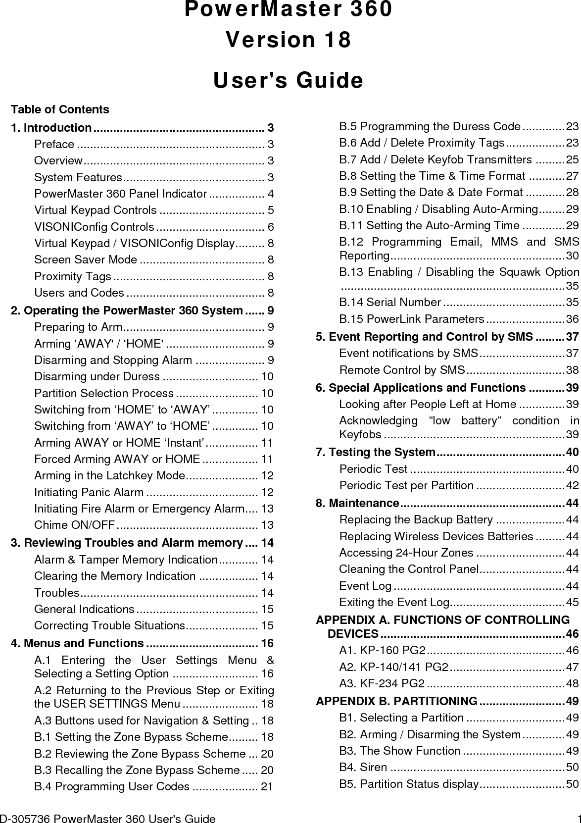 D-305736 PowerMaster 360 User&apos;s Guide  1 PowerMaster 360 Version 18 User&apos;s Guide Table of Contents 1. Introduction .................................................... 3 Preface ......................................................... 3 Overview ....................................................... 3 System Features ........................................... 3 PowerMaster 360 Panel Indicator ................. 4 Virtual Keypad Controls ................................ 5 VISONIConfig Controls ................................. 6 Virtual Keypad / VISONIConfig Display ......... 8 Screen Saver Mode ...................................... 8 Proximity Tags .............................................. 8 Users and Codes .......................................... 8 2. Operating the PowerMaster 360 System ...... 9 Preparing to Arm ........................................... 9 Arming ‘AWAY&apos; / ‘HOME&apos; .............................. 9 Disarming and Stopping Alarm ..................... 9 Disarming under Duress ............................. 10 Partition Selection Process ......................... 10 Switching from ‘HOME’ to ‘AWAY’ .............. 10 Switching from ‘AWAY’ to ‘HOME’ .............. 10 Arming AWAY or HOME ‘Instant’ ................ 11 Forced Arming AWAY or HOME ................. 11 Arming in the Latchkey Mode ...................... 12 Initiating Panic Alarm .................................. 12 Initiating Fire Alarm or Emergency Alarm .... 13 Chime ON/OFF ........................................... 13 3. Reviewing Troubles and Alarm memory .... 14 Alarm &amp; Tamper Memory Indication ............ 14 Clearing the Memory Indication .................. 14 Troubles ...................................................... 14 General Indications ..................................... 15 Correcting Trouble Situations ...................... 15 4. Menus and Functions .................................. 16 A.1  Entering the User Settings Menu &amp; Selecting a Setting Option .......................... 16 A.2 Returning to the Previous Step or Exiting the USER SETTINGS Menu ....................... 18 A.3 Buttons used for Navigation &amp; Setting .. 18 B.1 Setting the Zone Bypass Scheme ......... 18 B.2 Reviewing the Zone Bypass Scheme ... 20 B.3 Recalling the Zone Bypass Scheme ..... 20 B.4 Programming User Codes .................... 21 B.5 Programming the Duress Code ............. 23 B.6 Add / Delete Proximity Tags .................. 23 B.7 Add / Delete Keyfob Transmitters ......... 25 B.8 Setting the Time &amp; Time Format ........... 27 B.9 Setting the Date &amp; Date Format ............ 28 B.10 Enabling / Disabling Auto-Arming ........ 29 B.11 Setting the Auto-Arming Time ............. 29 B.12 Programming Email, MMS and SMS Reporting ..................................................... 30 B.13 Enabling / Disabling the Squawk Option .................................................................... 35 B.14 Serial Number ..................................... 35 B.15 PowerLink Parameters ........................ 36 5. Event Reporting and Control by SMS ......... 37 Event notifications by SMS .......................... 37 Remote Control by SMS .............................. 38 6. Special Applications and Functions ........... 39 Looking after People Left at Home .............. 39 Acknowledging “low battery” condition in Keyfobs ....................................................... 39 7. Testing the System ....................................... 40 Periodic Test ............................................... 40 Periodic Test per Partition ........................... 42 8. Maintenance .................................................. 44 Replacing the Backup Battery ..................... 44 Replacing Wireless Devices Batteries ......... 44 Accessing 24-Hour Zones ........................... 44 Cleaning the Control Panel .......................... 44 Event Log .................................................... 44 Exiting the Event Log................................... 45 APPENDIX A. FUNCTIONS OF CONTROLLING DEVICES ........................................................ 46 A1. KP-160 PG2 .......................................... 46 A2. KP-140/141 PG2 ................................... 47 A3. KF-234 PG2 .......................................... 48 APPENDIX B. PARTITIONING .......................... 49 B1. Selecting a Partition .............................. 49 B2. Arming / Disarming the System ............. 49 B3. The Show Function ............................... 49 B4. Siren ..................................................... 50 B5. Partition Status display .......................... 50 