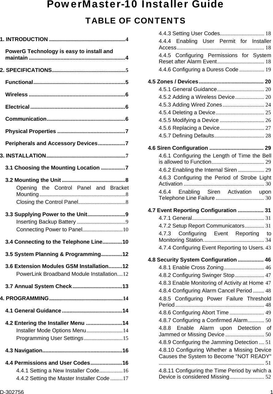 D-302756  1 PowerMaster-10 Installer Guide TABLE OF CONTENTS 1. INTRODUCTION .......................................................4 PowerG Technology is easy to install and maintain ................................................................4 2. SPECIFICATIONS.....................................................5 Functional.............................................................5 Wireless ................................................................6 Electrical...............................................................6 Communication....................................................6 Physical Properties .............................................7 Peripherals and Accessory Devices..................7 3. INSTALLATION.........................................................7 3.1 Choosing the Mounting Location ................7 3.2 Mounting the Unit ..........................................8 Opening the Control Panel and Bracket Mounting..............................................................8 Closing the Control Panel..................................8 3.3 Supplying Power to the Unit.........................9 Inserting Backup Battery ...................................9 Connecting Power to Panel.............................10 3.4 Connecting to the Telephone Line.............10 3.5 System Planning &amp; Programming..............12 3.6 Extension Modules GSM Installation.........12 PowerLink Broadband Module Installation....12 3.7 Annual System Check.................................13 4. PROGRAMMING.....................................................14 4.1 General Guidance........................................14 4.2 Entering the Installer Menu ........................14 Installer Mode Options Menu..........................14 Programming User Settings............................15 4.3 Navigation.....................................................16 4.4 Permissions and User Codes.....................16 4.4.1 Setting a New Installer Code.................16 4.4.2 Setting the Master Installer Code.........17 4.4.3 Setting User Codes................................ 18 4.4.4 Enabling User Permit for Installer Access............................................................... 18 4.4.5 Configuring Permissions for System Reset after Alarm Event.................................. 18 4.4.6 Configuring a Duress Code.................. 19 4.5 Zones / Devices........................................... 20 4.5.1 General Guidance.................................. 20 4.5.2 Adding a Wireless Device..................... 20 4.5.3 Adding Wired Zones.............................. 24 4.5.4 Deleting a Device................................... 25 4.5.5 Modifying a Device ................................ 26 4.5.6 Replacing a Device................................ 27 4.5.7 Defining Defaults.................................... 28 4.6 Siren Configuration .................................... 29 4.6.1 Configuring the Length of Time the Bell is allowed to Function...................................... 29 4.6.2 Enabling the Internal Siren ................... 29 4.6.3 Configuring the Period of Strobe Light Activation .......................................................... 30 4.6.4 Enabling Siren Activation upon Telephone Line Failure ................................... 30 4.7 Event Reporting Configuration ................. 31 4.7.1 General.................................................... 31 4.7.2 Setup Report Communicators.............. 31 4.7.3 Configuring Event Reporting to Monitoring Station............................................ 34 4.7.4 Configuring Event Reporting to Users.43 4.8 Security System Configuration ................. 46 4.8.1 Enable Cross Zoning............................. 46 4.8.2 Configuring Swinger Stop..................... 47 4.8.3 Enable Monitoring of Activity at Home 47 4.8.4 Configuring Alarm Cancel Period ........ 48 4.8.5 Configuring Power Failure Threshold Period ................................................................ 48 4.8.6 Configuring Abort Time ......................... 49 4.8.7 Configuring a Confirmed Alarm............ 50 4.8.8 Enable Alarm upon Detection of Jammed or Missing Device ............................ 50 4.8.9 Configuring the Jamming Detection .... 51 4.8.10 Configuring Whether a Missing Device Causes the System to Become &quot;NOT READY&quot;............................................................................ 51 4.8.11 Configuring the Time Period by which a Device is considered Missing......................... 52 