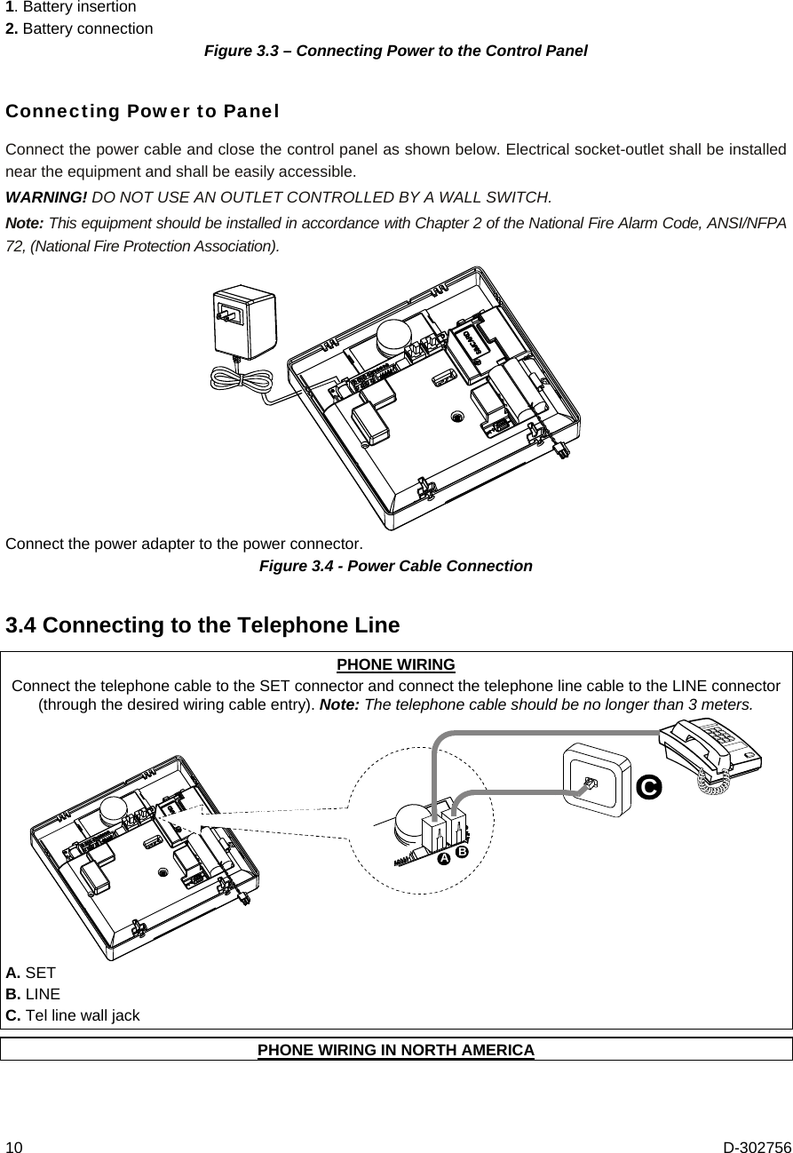 10  D-302756 1. Battery insertion 2. Battery connection  Figure 3.3 – Connecting Power to the Control Panel Connecting Power to Panel Connect the power cable and close the control panel as shown below. Electrical socket-outlet shall be installed near the equipment and shall be easily accessible. WARNING! DO NOT USE AN OUTLET CONTROLLED BY A WALL SWITCH.  Note: This equipment should be installed in accordance with Chapter 2 of the National Fire Alarm Code, ANSI/NFPA 72, (National Fire Protection Association).  Connect the power adapter to the power connector. Figure 3.4 - Power Cable Connection 3.4 Connecting to the Telephone Line PHONE WIRING Connect the telephone cable to the SET connector and connect the telephone line cable to the LINE connector (through the desired wiring cable entry). Note: The telephone cable should be no longer than 3 meters. ABC A. SET B. LINE C. Tel line wall jack  PHONE WIRING IN NORTH AMERICA 