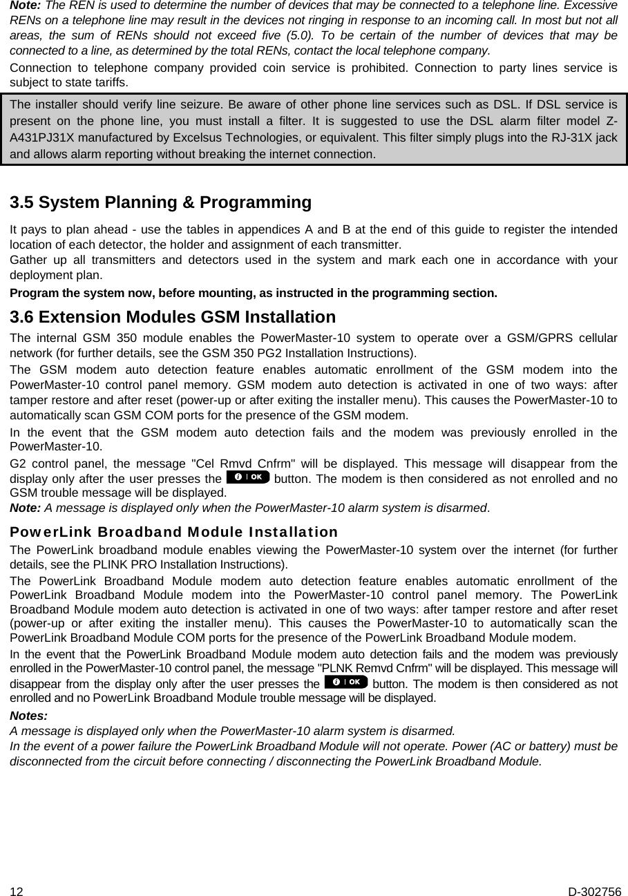 12  D-302756 Note: The REN is used to determine the number of devices that may be connected to a telephone line. Excessive RENs on a telephone line may result in the devices not ringing in response to an incoming call. In most but not all areas, the sum of RENs should not exceed five (5.0). To be certain of the number of devices that may be connected to a line, as determined by the total RENs, contact the local telephone company. Connection to telephone company provided coin service is prohibited. Connection to party lines service is subject to state tariffs. The installer should verify line seizure. Be aware of other phone line services such as DSL. If DSL service is present on the phone line, you must install a filter. It is suggested to use the DSL alarm filter model Z-A431PJ31X manufactured by Excelsus Technologies, or equivalent. This filter simply plugs into the RJ-31X jack and allows alarm reporting without breaking the internet connection. 3.5 System Planning &amp; Programming  It pays to plan ahead - use the tables in appendices A and B at the end of this guide to register the intended location of each detector, the holder and assignment of each transmitter.  Gather up all transmitters and detectors used in the system and mark each one in accordance with your deployment plan. Program the system now, before mounting, as instructed in the programming section.  3.6 Extension Modules GSM Installation The internal GSM 350 module enables the PowerMaster-10 system to operate over a GSM/GPRS cellular network (for further details, see the GSM 350 PG2 Installation Instructions). The GSM modem auto detection feature enables automatic enrollment of the GSM modem into the PowerMaster-10 control panel memory. GSM modem auto detection is activated in one of two ways: after tamper restore and after reset (power-up or after exiting the installer menu). This causes the PowerMaster-10 to automatically scan GSM COM ports for the presence of the GSM modem. In the event that the GSM modem auto detection fails and the modem was previously enrolled in the PowerMaster-10. G2 control panel, the message &quot;Cel Rmvd Cnfrm&quot; will be displayed. This message will disappear from the display only after the user presses the   button. The modem is then considered as not enrolled and no GSM trouble message will be displayed.  Note: A message is displayed only when the PowerMaster-10 alarm system is disarmed. PowerLink Broadband Module Installation The PowerLink broadband module enables viewing the PowerMaster-10 system over the internet (for further details, see the PLINK PRO Installation Instructions). The PowerLink Broadband Module modem auto detection feature enables automatic enrollment of the PowerLink Broadband Module modem into the PowerMaster-10 control panel memory. The PowerLink Broadband Module modem auto detection is activated in one of two ways: after tamper restore and after reset (power-up or after exiting the installer menu). This causes the PowerMaster-10 to automatically scan the PowerLink Broadband Module COM ports for the presence of the PowerLink Broadband Module modem. In the event that the PowerLink Broadband Module modem auto detection fails and the modem was previously enrolled in the PowerMaster-10 control panel, the message &quot;PLNK Remvd Cnfrm&quot; will be displayed. This message will disappear from the display only after the user presses the  button. The modem is then considered as not enrolled and no PowerLink Broadband Module trouble message will be displayed.  Notes: A message is displayed only when the PowerMaster-10 alarm system is disarmed. In the event of a power failure the PowerLink Broadband Module will not operate. Power (AC or battery) must be disconnected from the circuit before connecting / disconnecting the PowerLink Broadband Module. 