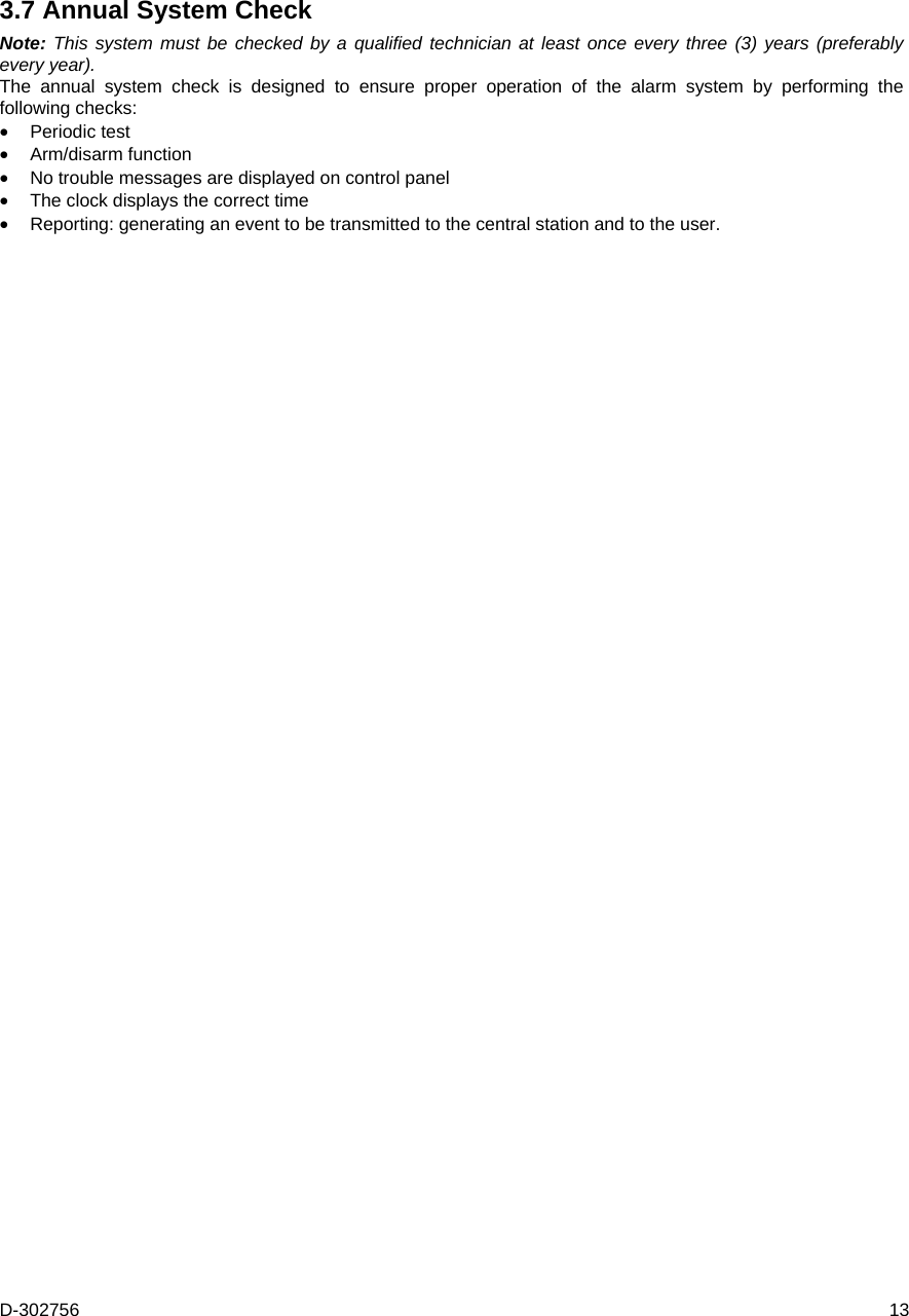 D-302756  13 3.7 Annual System Check Note: This system must be checked by a qualified technician at least once every three (3) years (preferably every year). The annual system check is designed to ensure proper operation of the alarm system by performing the following checks:  Periodic test  Arm/disarm function  No trouble messages are displayed on control panel  The clock displays the correct time  Reporting: generating an event to be transmitted to the central station and to the user.   
