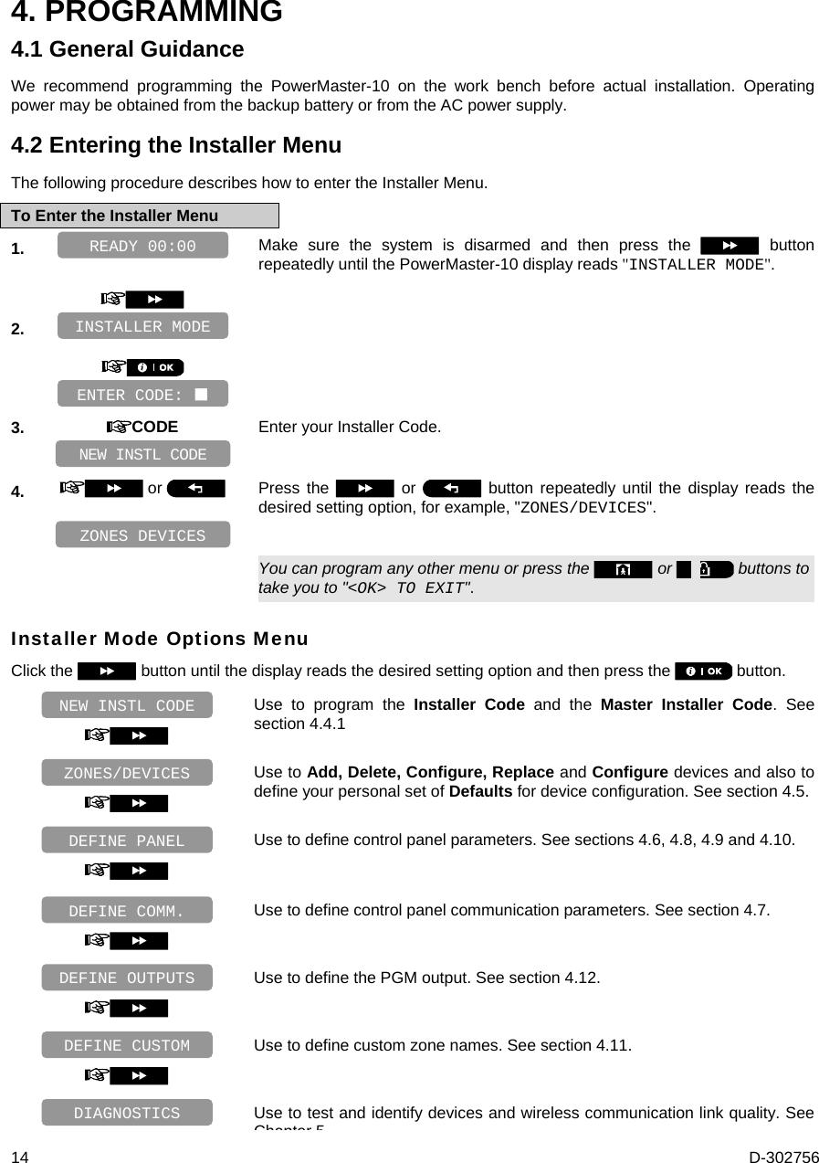  14  D-302756 4. PROGRAMMING 4.1 General Guidance We recommend programming the PowerMaster-10 on the work bench before actual installation. Operating power may be obtained from the backup battery or from the AC power supply. 4.2 Entering the Installer Menu The following procedure describes how to enter the Installer Menu. To Enter the Installer Menu 1.   Make sure the system is disarmed and then press the   button repeatedly until the PowerMaster-10 display reads &quot;INSTALLER MODE&quot;.    2.          3.  CODE Enter your Installer Code.     4.   or   Press the   or   button repeatedly until the display reads the desired setting option, for example, &quot;ZONES/DEVICES&quot;.       You can program any other menu or press the   or   buttons to take you to &quot;&lt;OK&gt; TO EXIT&quot;. Installer Mode Options Menu Click the   button until the display reads the desired setting option and then press the   button.   Use to program the Installer Code and the Master Installer Code. See section 4.4.1   Use to Add, Delete, Configure, Replace and Configure devices and also to define your personal set of Defaults for device configuration. See section 4.5.   Use to define control panel parameters. See sections 4.6, 4.8, 4.9 and 4.10.   Use to define control panel communication parameters. See section 4.7.   Use to define the PGM output. See section 4.12.   Use to define custom zone names. See section 4.11.  Use to test and identify devices and wireless communication link quality. See Chapter 5DIAGNOSTICS DEFINE CUSTOM DEFINE OUTPUTS DEFINE COMM. DEFINE PANEL ZONES/DEVICES NEW INSTL CODE ZONES DEVICES NEW INSTL CODE ENTER CODE:  INSTALLER MODE READY 00:00 