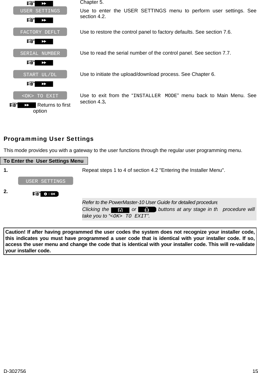 D-302756  15  Chapter 5.   Use to enter the USER SETTINGS menu to perform user settings. See section 4.2.   Use to restore the control panel to factory defaults. See section 7.6.   Use to read the serial number of the control panel. See section 7.7.   Use to initiate the upload/download process. See Chapter 6.   Returns to first option Use to exit from the “INSTALLER MODE” menu back to Main Menu. See section 4.3. Programming User Settings This mode provides you with a gateway to the user functions through the regular user programming menu.  To Enter the  User Settings Menu 1.   Repeat steps 1 to 4 of section 4.2 &quot;Entering the Installer Menu&quot;.    2.      Refer to the PowerMaster-10 User Guide for detailed procedures Clicking the   or   buttons at any stage in the procedure will take you to “&lt;OK&gt; TO EXIT”.  Caution! If after having programmed the user codes the system does not recognize your installer code, this indicates you must have programmed a user code that is identical with your installer code. If so, access the user menu and change the code that is identical with your installer code. This will re-validate your installer code.  &lt;OK&gt; TO EXIT START UL/DL SERIAL NUMBER FACTORY DEFLT USER SETTINGS USER SETTINGS 
