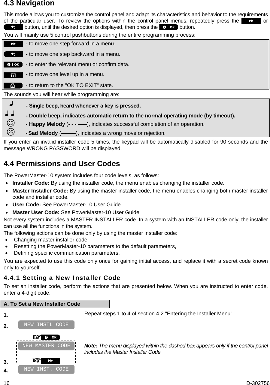  16  D-302756 4.3 Navigation This mode allows you to customize the control panel and adapt its characteristics and behavior to the requirements of the particular user. To review the options within the control panel menus, repeatedly press the   or  button, until the desired option is displayed, then press the   button. You will mainly use 5 control pushbuttons during the entire programming process:  - to move one step forward in a menu.   - to move one step backward in a menu.  -  to enter the relevant menu or confirm data.   - to move one level up in a menu.   - to return to the &quot;OK TO EXIT&quot; state. The sounds you will hear while programming are:        - Single beep, heard whenever a key is pressed.   - Double beep, indicates automatic return to the normal operating mode (by timeout).     -  Happy Melody (- - - –––), indicates successful completion of an operation.       - Sad Melody (–––––), indicates a wrong move or rejection.  If you enter an invalid installer code 5 times, the keypad will be automatically disabled for 90 seconds and the message WRONG PASSWORD will be displayed. 4.4 Permissions and User Codes The PowerMaster-10 system includes four code levels, as follows:  Installer Code: By using the installer code, the menu enables changing the installer code.   Master Installer Code: By using the master installer code, the menu enables changing both master installer code and installer code.  User Code: See PowerMaster-10 User Guide  Master User Code: See PowerMaster-10 User Guide Not every system includes a MASTER INSTALLER code. In a system with an INSTALLER code only, the installer can use all the functions in the system. The following actions can be done only by using the master installer code:  Changing master installer code.  Resetting the PowerMaster-10 parameters to the default parameters,  Defining specific communication parameters. You are expected to use this code only once for gaining initial access, and replace it with a secret code known only to yourself. 4.4.1 Setting a New Installer Code To set an installer code, perform the actions that are presented below. When you are instructed to enter code, enter a 4-digit code. A. To Set a New Installer Code 1.   Repeat steps 1 to 4 of section 4.2 &quot;Entering the Installer Menu&quot;. 2.       Note: The menu displayed within the dashed box appears only if the control panel includes the Master Installer Code. 3.    4.    NEW INST. CODE NEW MASTER CODE NEW INSTL CODE 