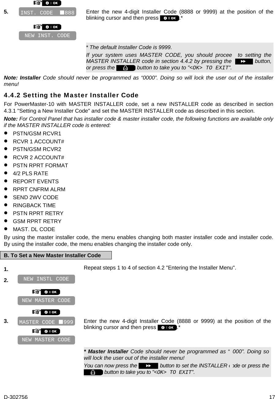 D-302756  17  5.   Enter the new 4-digit Installer Code (8888 or 9999) at the position of the blinking cursor and then press  .*         * The default Installer Code is 9999. If your system uses MASTER CODE, you should proceed to setting the MASTER INSTALLER code in section 4.4.2 by pressing the   button, or press the   button to take you to &quot;&lt;OK&gt; TO EXIT&quot;. Note: Installer Code should never be programmed as “0000”. Doing so will lock the user out of the installer menu! 4.4.2 Setting the Master Installer Code For PowerMaster-10 with MASTER INSTALLER code, set a new INSTALLER code as described in section 4.3.1 &quot;Setting a New Installer Code&quot; and set the MASTER INSTALLER code as described in this section. Note: For Control Panel that has installer code &amp; master installer code, the following functions are available only if the MASTER INSTALLER code is entered:  PSTN/GSM RCVR1  RCVR 1 ACCOUNT#  PSTN/GSM RCVR2  RCVR 2 ACCOUNT#  PSTN RPRT FORMAT  4/2 PLS RATE  REPORT EVENTS  RPRT CNFRM ALRM  SEND 2WV CODE  RINGBACK TIME  PSTN RPRT RETRY  GSM RPRT RETRY  MAST. DL CODE By using the master installer code, the menu enables changing both master installer code and installer code. By using the installer code, the menu enables changing the installer code only. B. To Set a New Master Installer Code 1.   Repeat steps 1 to 4 of section 4.2 &quot;Entering the Installer Menu&quot;. 2.           3.    Enter the new 4-digit Installer Code (8888 or 9999) at the position of the blinking cursor and then press  .*      * Master Installer Code should never be programmed as “0000”. Doing so will lock the user out of the installer menu! You can now press the   button to set the INSTALLER code or press the  button to take you to &quot;&lt;OK&gt; TO EXIT&quot;. NEW MASTER CODE MASTER CODE 999 NEW MASTER CODE NEW INSTL CODE NEW INST. CODE INST. CODE  888 