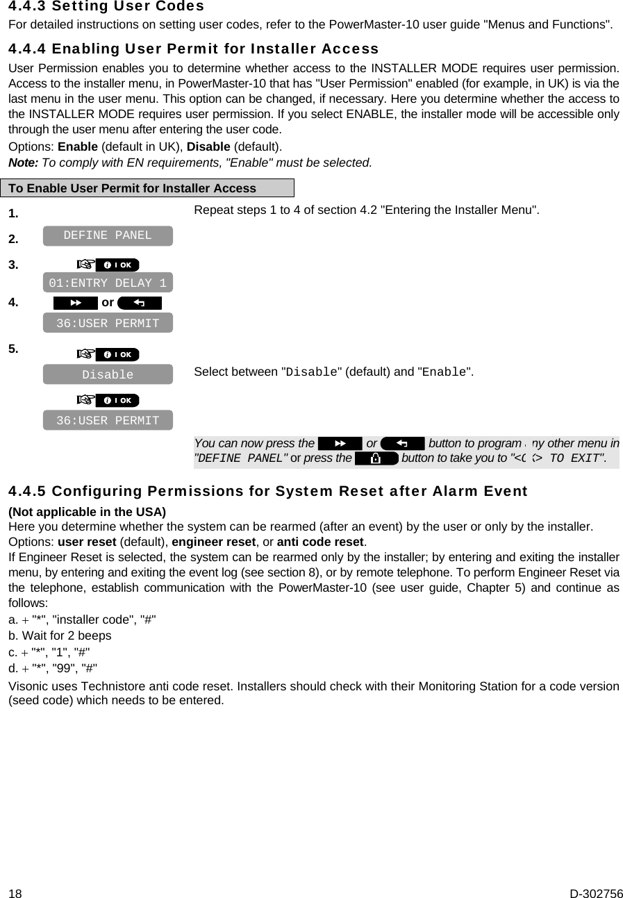  18  D-302756 4.4.3 Setting User Codes For detailed instructions on setting user codes, refer to the PowerMaster-10 user guide &quot;Menus and Functions&quot;. 4.4.4 Enabling User Permit for Installer Access User Permission enables you to determine whether access to the INSTALLER MODE requires user permission. Access to the installer menu, in PowerMaster-10 that has &quot;User Permission&quot; enabled (for example, in UK) is via the last menu in the user menu. This option can be changed, if necessary. Here you determine whether the access to the INSTALLER MODE requires user permission. If you select ENABLE, the installer mode will be accessible only through the user menu after entering the user code. Options: Enable (default in UK), Disable (default). Note: To comply with EN requirements, &quot;Enable&quot; must be selected. To Enable User Permit for Installer Access 1.   Repeat steps 1 to 4 of section 4.2 &quot;Entering the Installer Menu&quot;. 2.    3.       4.   or      5.      Select between &quot;Disable&quot; (default) and &quot;Enable&quot;.         You can now press the   or   button to program any other menu in &quot;DEFINE PANEL&quot; or press the   button to take you to &quot;&lt;OK&gt; TO EXIT&quot;. 4.4.5 Configuring Permissions for System Reset after Alarm Event (Not applicable in the USA) Here you determine whether the system can be rearmed (after an event) by the user or only by the installer.  Options: user reset (default), engineer reset, or anti code reset. If Engineer Reset is selected, the system can be rearmed only by the installer; by entering and exiting the installer menu, by entering and exiting the event log (see section 8), or by remote telephone. To perform Engineer Reset via the telephone, establish communication with the PowerMaster-10 (see user guide, Chapter 5) and continue as follows: a.  &quot;*&quot;, &quot;installer code&quot;, &quot;#&quot; b. Wait for 2 beeps c.  &quot;*&quot;, &quot;1&quot;, &quot;#&quot; d.  &quot;*&quot;, &quot;99&quot;, &quot;#&quot; Visonic uses Technistore anti code reset. Installers should check with their Monitoring Station for a code version (seed code) which needs to be entered. 36:USER PERMIT 01:ENTRY DELAY 1 36:USER PERMIT Disable DEFINE PANEL 