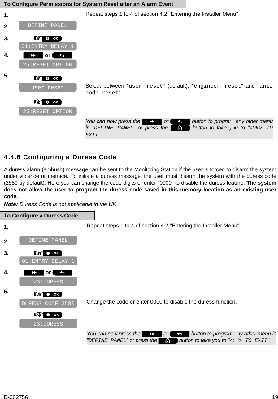 D-302756  19 To Configure Permissions for System Reset after an Alarm Event 1.   Repeat steps 1 to 4 of section 4.2 &quot;Entering the Installer Menu&quot;. 2.    3.       4.   or      5.      Select between &quot;user reset&quot; (default), &quot;engineer reset&quot; and &quot;anti code reset&quot;.         You can now press the   or   button to program any other menu in &quot;DEFINE PANEL&quot; or press the   button to take you to &quot;&lt;OK&gt; TO EXIT&quot;. 4.4.6 Configuring a Duress Code A duress alarm (ambush) message can be sent to the Monitoring Station if the user is forced to disarm the system under violence or menace. To initiate a duress message, the user must disarm the system with the duress code (2580 by default). Here you can change the code digits or enter &quot;0000&quot; to disable the duress feature. The system does not allow the user to program the duress code saved in this memory location as an existing user code. Note: Duress Code is not applicable in the UK. To Configure a Duress Code 1.   Repeat steps 1 to 4 of section 4.2 &quot;Entering the Installer Menu&quot;. 2.    3.     4.   or    5.      Change the code or enter 0000 to disable the duress function.         You can now press the   or   button to program any other menu in &quot;DEFINE PANEL&quot; or press the   button to take you to &quot;&lt;OK&gt; TO EXIT&quot;.   01:ENTRY DELAY 1 25:RESET OPTION 23:DURESS DURESS CODE 2580 23:DURESS 01:ENTRY DELAY 1 DEFINE PANEL 25:RESET OPTION user reset DEFINE PANEL 