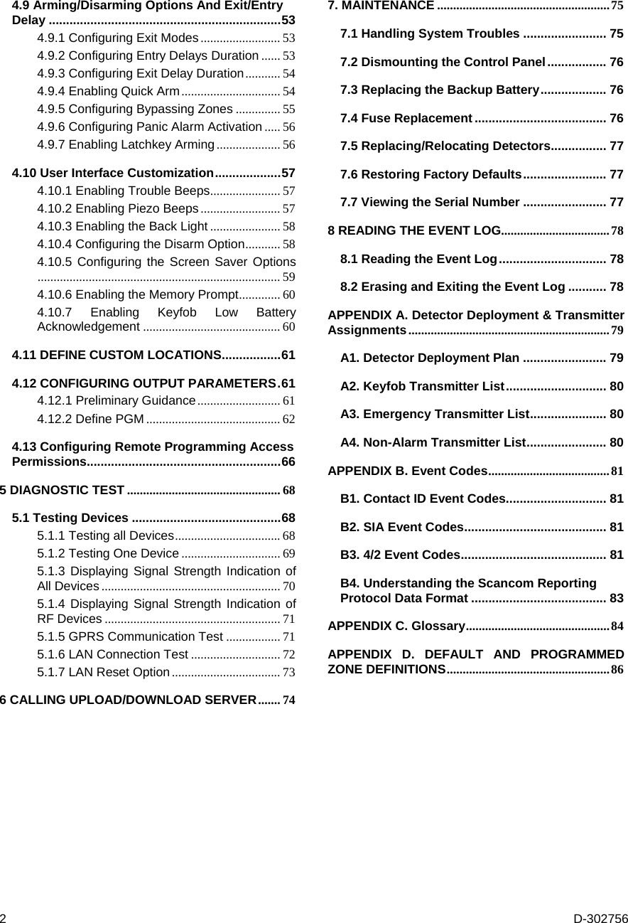 2  D-302756 4.9 Arming/Disarming Options And Exit/Entry Delay ...................................................................53 4.9.1 Configuring Exit Modes......................... 53 4.9.2 Configuring Entry Delays Duration ...... 53 4.9.3 Configuring Exit Delay Duration........... 54 4.9.4 Enabling Quick Arm............................... 54 4.9.5 Configuring Bypassing Zones .............. 55 4.9.6 Configuring Panic Alarm Activation..... 56 4.9.7 Enabling Latchkey Arming.................... 56 4.10 User Interface Customization...................57 4.10.1 Enabling Trouble Beeps...................... 57 4.10.2 Enabling Piezo Beeps......................... 57 4.10.3 Enabling the Back Light ...................... 58 4.10.4 Configuring the Disarm Option........... 58 4.10.5 Configuring the Screen Saver Options............................................................................ 59 4.10.6 Enabling the Memory Prompt............. 60 4.10.7 Enabling Keyfob Low Battery Acknowledgement ........................................... 60 4.11 DEFINE CUSTOM LOCATIONS.................61 4.12 CONFIGURING OUTPUT PARAMETERS.61 4.12.1 Preliminary Guidance.......................... 61 4.12.2 Define PGM .......................................... 62 4.13 Configuring Remote Programming Access Permissions........................................................66 5 DIAGNOSTIC TEST ................................................ 68 5.1 Testing Devices ...........................................68 5.1.1 Testing all Devices................................. 68 5.1.2 Testing One Device ............................... 69 5.1.3 Displaying Signal Strength Indication of All Devices........................................................ 70 5.1.4 Displaying Signal Strength Indication of RF Devices ....................................................... 71 5.1.5 GPRS Communication Test ................. 71 5.1.6 LAN Connection Test ............................ 72 5.1.7 LAN Reset Option.................................. 73 6 CALLING UPLOAD/DOWNLOAD SERVER....... 74 7. MAINTENANCE ......................................................75 7.1 Handling System Troubles ........................ 75 7.2 Dismounting the Control Panel................. 76 7.3 Replacing the Backup Battery................... 76 7.4 Fuse Replacement ...................................... 76 7.5 Replacing/Relocating Detectors................ 77 7.6 Restoring Factory Defaults........................ 77 7.7 Viewing the Serial Number ........................ 77 8 READING THE EVENT LOG..................................78 8.1 Reading the Event Log............................... 78 8.2 Erasing and Exiting the Event Log ........... 78 APPENDIX A. Detector Deployment &amp; Transmitter Assignments...............................................................79 A1. Detector Deployment Plan ........................ 79 A2. Keyfob Transmitter List............................. 80 A3. Emergency Transmitter List...................... 80 A4. Non-Alarm Transmitter List....................... 80 APPENDIX B. Event Codes......................................81 B1. Contact ID Event Codes............................. 81 B2. SIA Event Codes......................................... 81 B3. 4/2 Event Codes.......................................... 81 B4. Understanding the Scancom Reporting Protocol Data Format ....................................... 83 APPENDIX C. Glossary.............................................84 APPENDIX D. DEFAULT AND PROGRAMMED ZONE DEFINITIONS...................................................86  