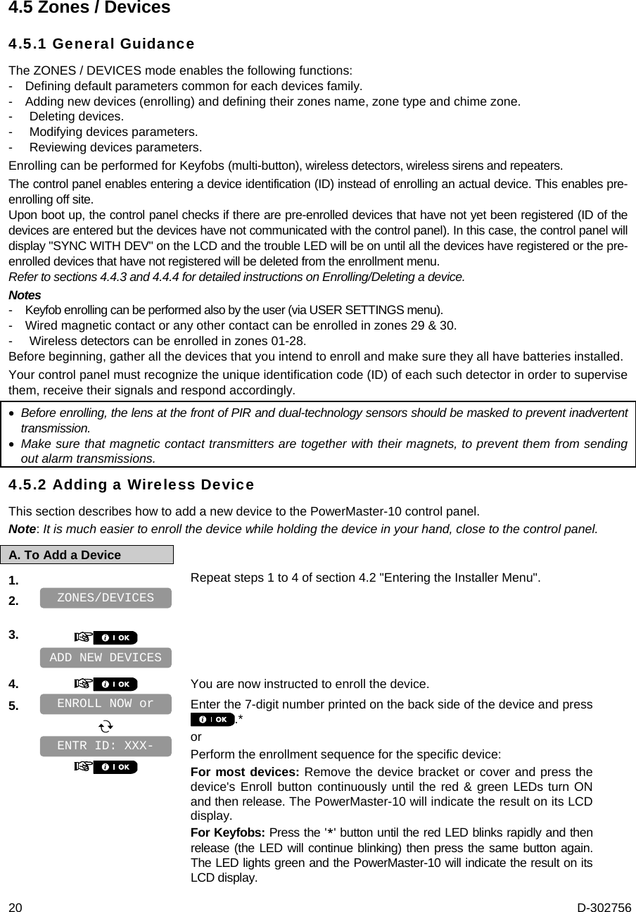  20  D-302756 4.5 Zones / Devices 4.5.1 General Guidance The ZONES / DEVICES mode enables the following functions: -  Defining default parameters common for each devices family. -  Adding new devices (enrolling) and defining their zones name, zone type and chime zone. - Deleting devices. -  Modifying devices parameters. -  Reviewing devices parameters. Enrolling can be performed for Keyfobs (multi-button), wireless detectors, wireless sirens and repeaters. The control panel enables entering a device identification (ID) instead of enrolling an actual device. This enables pre-enrolling off site. Upon boot up, the control panel checks if there are pre-enrolled devices that have not yet been registered (ID of the devices are entered but the devices have not communicated with the control panel). In this case, the control panel will display &quot;SYNC WITH DEV&quot; on the LCD and the trouble LED will be on until all the devices have registered or the pre-enrolled devices that have not registered will be deleted from the enrollment menu. Refer to sections 4.4.3 and 4.4.4 for detailed instructions on Enrolling/Deleting a device. Notes -  Keyfob enrolling can be performed also by the user (via USER SETTINGS menu). -  Wired magnetic contact or any other contact can be enrolled in zones 29 &amp; 30. -  Wireless detectors can be enrolled in zones 01-28. Before beginning, gather all the devices that you intend to enroll and make sure they all have batteries installed.  Your control panel must recognize the unique identification code (ID) of each such detector in order to supervise them, receive their signals and respond accordingly.  Before enrolling, the lens at the front of PIR and dual-technology sensors should be masked to prevent inadvertent transmission.  Make sure that magnetic contact transmitters are together with their magnets, to prevent them from sending out alarm transmissions. 4.5.2 Adding a Wireless Device This section describes how to add a new device to the PowerMaster-10 control panel.  Note: It is much easier to enroll the device while holding the device in your hand, close to the control panel. A. To Add a Device 1.   Repeat steps 1 to 4 of section 4.2 &quot;Entering the Installer Menu&quot;. 2.    3.       4.   You are now instructed to enroll the device. 5.      Enter the 7-digit number printed on the back side of the device and press .* or Perform the enrollment sequence for the specific device: For most devices: Remove the device bracket or cover and press the device&apos;s Enroll button continuously until the red &amp; green LEDs turn ON and then release. The PowerMaster-10 will indicate the result on its LCD display. For Keyfobs: Press the &apos;*&apos; button until the red LED blinks rapidly and then release (the LED will continue blinking) then press the same button again. The LED lights green and the PowerMaster-10 will indicate the result on its LCD display. ZONES/DEVICES ENTR ID: XXX-ENROLL NOW or ADD NEW DEVICES 