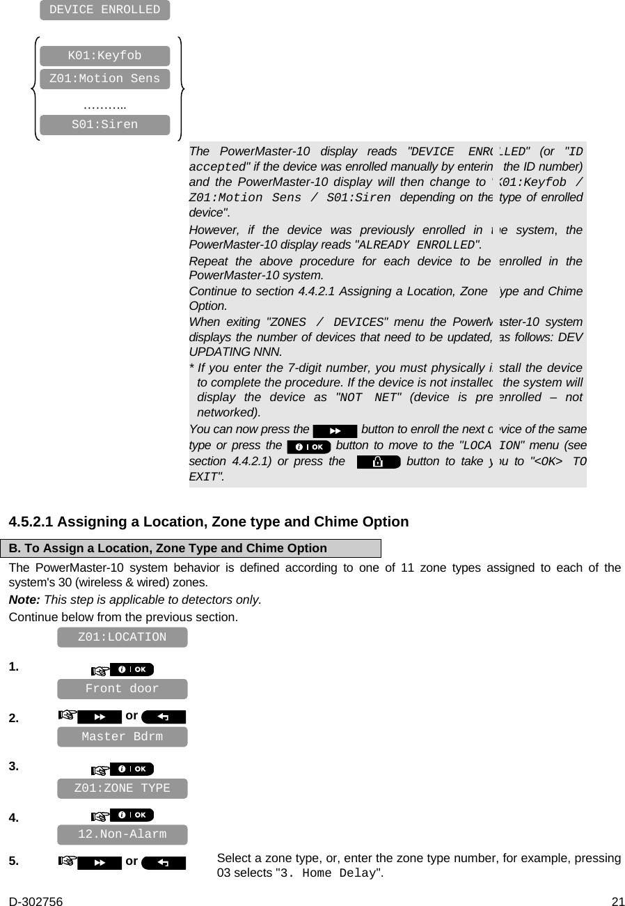 D-302756  21            ………..        The PowerMaster-10 display reads &quot;DEVICE ENROLLED&quot; (or &quot;ID accepted&quot; if the device was enrolled manually by entering the ID number) and the PowerMaster-10 display will then change to &quot;K01:Keyfob / Z01:Motion Sens / S01:Siren  depending on the type of enrolled device&quot;. However, if the device was previously enrolled in the system, the PowerMaster-10 display reads &quot;ALREADY ENROLLED&quot;. Repeat the above procedure for each device to be enrolled in the PowerMaster-10 system. Continue to section 4.4.2.1 Assigning a Location, Zone Type and Chime Option. When exiting &quot;ZONES / DEVICES&quot; menu the PowerMaster-10 system displays the number of devices that need to be updated, as follows: DEV UPDATING NNN. * If you enter the 7-digit number, you must physically install the device to complete the procedure. If the device is not installed, the system will display the device as &quot;NOT NET&quot; (device is pre-enrolled – not networked). You can now press the   button to enroll the next device of the same type or press the   button to move to the &quot;LOCATION&quot; menu (see section 4.4.2.1) or press the    button to take you to &quot;&lt;OK&gt; TO EXIT&quot;. 4.5.2.1 Assigning a Location, Zone type and Chime Option B. To Assign a Location, Zone Type and Chime Option The PowerMaster-10 system behavior is defined according to one of 11 zone types assigned to each of the system&apos;s 30 (wireless &amp; wired) zones. Note: This step is applicable to detectors only. Continue below from the previous section.    1.       2.   or      3.       4.       5.   or  Select a zone type, or, enter the zone type number, for example, pressing 03 selects &quot;3. Home Delay&quot;.  12.Non-Alarm Master Bdrm Z01:ZONE TYPE Front door Z01:LOCATION S01:Siren Z01:Motion Sens K01:Keyfob DEVICE ENROLLED 