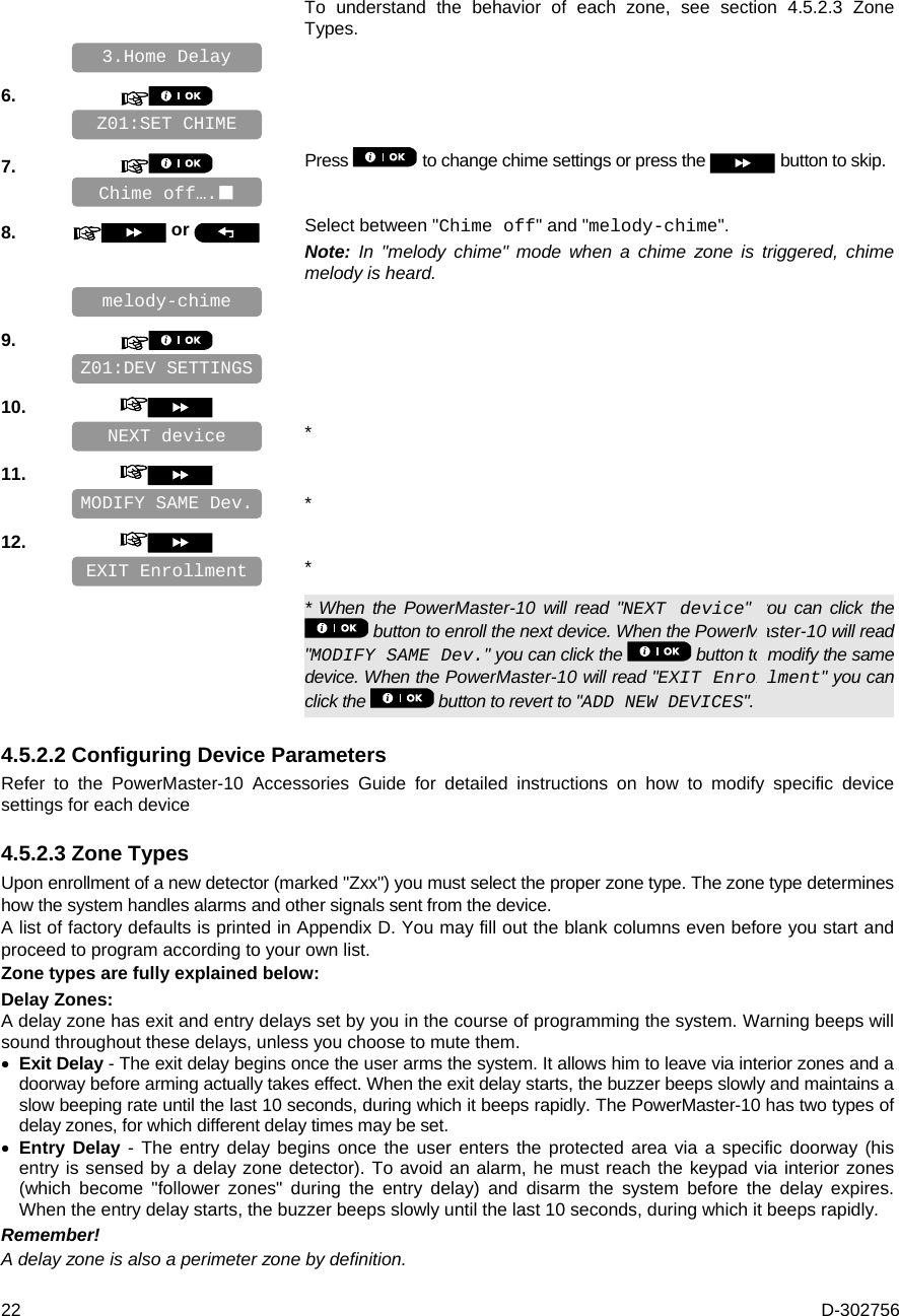  22  D-302756 To understand the behavior of each zone, see section 4.5.2.3 Zone Types.     6.       7.   Press   to change chime settings or press the   button to skip.     8.   or  Select between &quot;Chime off&quot; and &quot;melody-chime&quot;. Note: In &quot;melody chime&quot; mode when a chime zone is triggered, chime melody is heard.    9.       10.      * 11.      * 12.      *   * When the PowerMaster-10 will read &quot;NEXT device&quot; you can click the  button to enroll the next device. When the PowerMaster-10 will read &quot;MODIFY SAME Dev.&quot; you can click the   button to modify the same device. When the PowerMaster-10 will read &quot;EXIT Enrollment&quot; you can click the   button to revert to &quot;ADD NEW DEVICES&quot;. 4.5.2.2 Configuring Device Parameters Refer to the PowerMaster-10 Accessories Guide for detailed instructions on how to modify specific device settings for each device 4.5.2.3 Zone Types Upon enrollment of a new detector (marked &quot;Zxx&quot;) you must select the proper zone type. The zone type determines how the system handles alarms and other signals sent from the device.  A list of factory defaults is printed in Appendix D. You may fill out the blank columns even before you start and proceed to program according to your own list.  Zone types are fully explained below: Delay Zones: A delay zone has exit and entry delays set by you in the course of programming the system. Warning beeps will sound throughout these delays, unless you choose to mute them.  Exit Delay - The exit delay begins once the user arms the system. It allows him to leave via interior zones and a doorway before arming actually takes effect. When the exit delay starts, the buzzer beeps slowly and maintains a slow beeping rate until the last 10 seconds, during which it beeps rapidly. The PowerMaster-10 has two types of delay zones, for which different delay times may be set.  Entry Delay - The entry delay begins once the user enters the protected area via a specific doorway (his entry is sensed by a delay zone detector). To avoid an alarm, he must reach the keypad via interior zones (which become &quot;follower zones&quot; during the entry delay) and disarm the system before the delay expires. When the entry delay starts, the buzzer beeps slowly until the last 10 seconds, during which it beeps rapidly. Remember! A delay zone is also a perimeter zone by definition. EXIT Enrollment MODIFY SAME Dev. NEXT device Z01:DEV SETTINGS melody-chime Chime off…. Z01:SET CHIME 3.Home Delay 