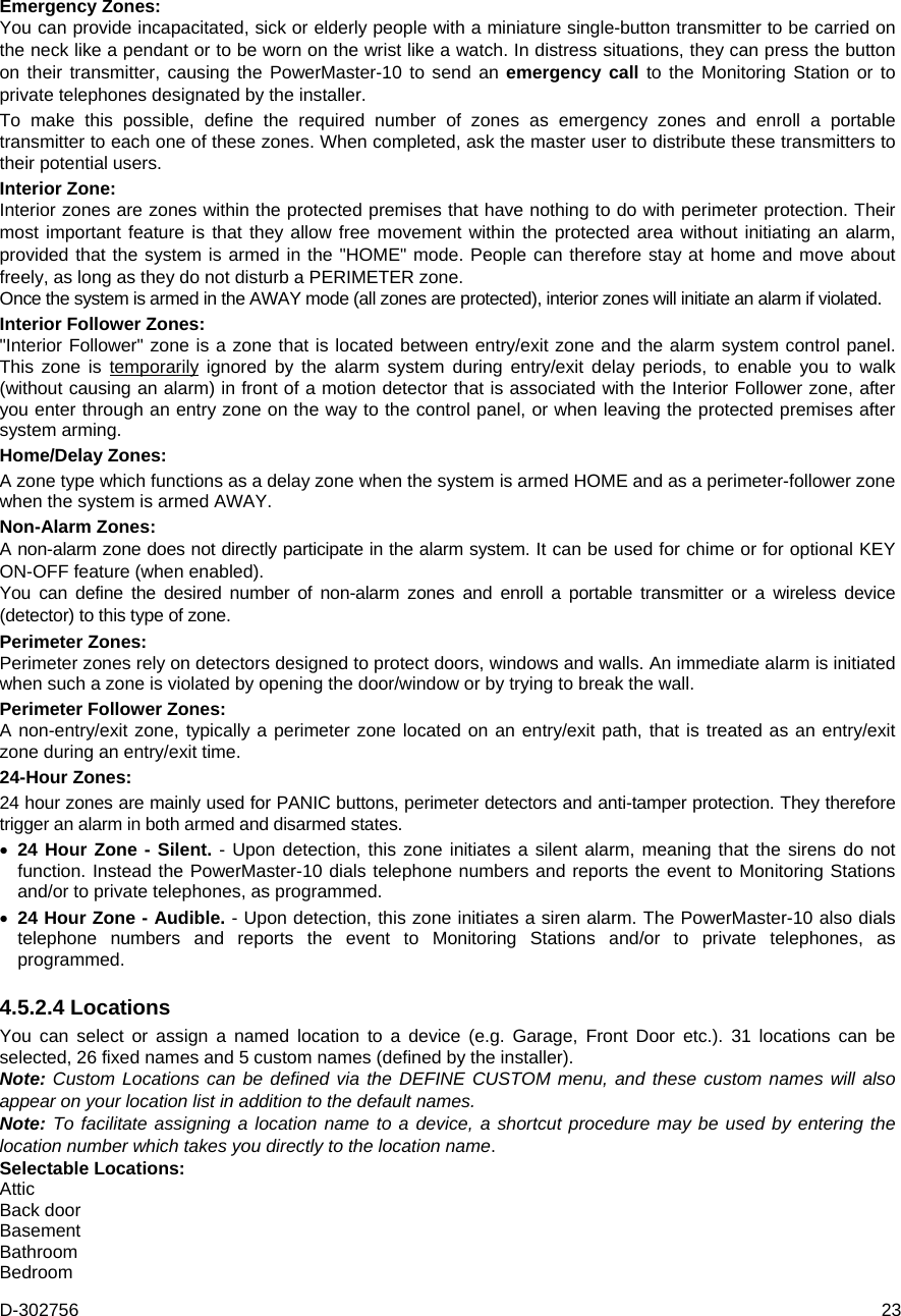 D-302756  23 Emergency Zones: You can provide incapacitated, sick or elderly people with a miniature single-button transmitter to be carried on the neck like a pendant or to be worn on the wrist like a watch. In distress situations, they can press the button on their transmitter, causing the PowerMaster-10 to send an emergency call to the Monitoring Station or to private telephones designated by the installer. To make this possible, define the required number of zones as emergency zones and enroll a portable transmitter to each one of these zones. When completed, ask the master user to distribute these transmitters to their potential users. Interior Zone: Interior zones are zones within the protected premises that have nothing to do with perimeter protection. Their most important feature is that they allow free movement within the protected area without initiating an alarm, provided that the system is armed in the &quot;HOME&quot; mode. People can therefore stay at home and move about freely, as long as they do not disturb a PERIMETER zone.  Once the system is armed in the AWAY mode (all zones are protected), interior zones will initiate an alarm if violated. Interior Follower Zones: &quot;Interior Follower&quot; zone is a zone that is located between entry/exit zone and the alarm system control panel. This zone is temporarily ignored by the alarm system during entry/exit delay periods, to enable you to walk (without causing an alarm) in front of a motion detector that is associated with the Interior Follower zone, after you enter through an entry zone on the way to the control panel, or when leaving the protected premises after system arming. Home/Delay Zones: A zone type which functions as a delay zone when the system is armed HOME and as a perimeter-follower zone when the system is armed AWAY. Non-Alarm Zones: A non-alarm zone does not directly participate in the alarm system. It can be used for chime or for optional KEY ON-OFF feature (when enabled). You can define the desired number of non-alarm zones and enroll a portable transmitter or a wireless device (detector) to this type of zone. Perimeter Zones: Perimeter zones rely on detectors designed to protect doors, windows and walls. An immediate alarm is initiated when such a zone is violated by opening the door/window or by trying to break the wall. Perimeter Follower Zones: A non-entry/exit zone, typically a perimeter zone located on an entry/exit path, that is treated as an entry/exit zone during an entry/exit time. 24-Hour Zones: 24 hour zones are mainly used for PANIC buttons, perimeter detectors and anti-tamper protection. They therefore trigger an alarm in both armed and disarmed states.   24 Hour Zone - Silent. - Upon detection, this zone initiates a silent alarm, meaning that the sirens do not function. Instead the PowerMaster-10 dials telephone numbers and reports the event to Monitoring Stations and/or to private telephones, as programmed.  24 Hour Zone - Audible. - Upon detection, this zone initiates a siren alarm. The PowerMaster-10 also dials telephone numbers and reports the event to Monitoring Stations and/or to private telephones, as programmed. 4.5.2.4 Locations You can select or assign a named location to a device (e.g. Garage, Front Door etc.). 31 locations can be selected, 26 fixed names and 5 custom names (defined by the installer). Note: Custom Locations can be defined via the DEFINE CUSTOM menu, and these custom names will also appear on your location list in addition to the default names. Note: To facilitate assigning a location name to a device, a shortcut procedure may be used by entering the location number which takes you directly to the location name. Selectable Locations: Attic Back door Basement Bathroom Bedroom 