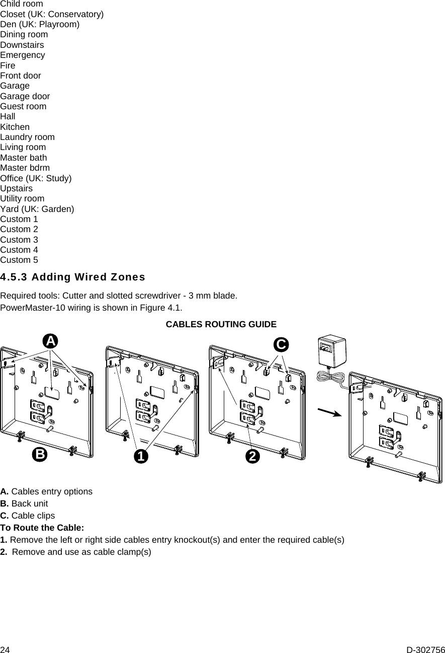  24  D-302756 Child room Closet (UK: Conservatory) Den (UK: Playroom) Dining room Downstairs Emergency Fire Front door Garage Garage door Guest room Hall Kitchen Laundry room Living room Master bath Master bdrm Office (UK: Study) Upstairs Utility room Yard (UK: Garden) Custom 1 Custom 2 Custom 3 Custom 4 Custom 5 4.5.3 Adding Wired Zones Required tools: Cutter and slotted screwdriver - 3 mm blade. PowerMaster-10 wiring is shown in Figure 4.1. CABLES ROUTING GUIDE 1 2ABC A. Cables entry options B. Back unit C. Cable clips To Route the Cable: 1. Remove the left or right side cables entry knockout(s) and enter the required cable(s) 2.  Remove and use as cable clamp(s) 