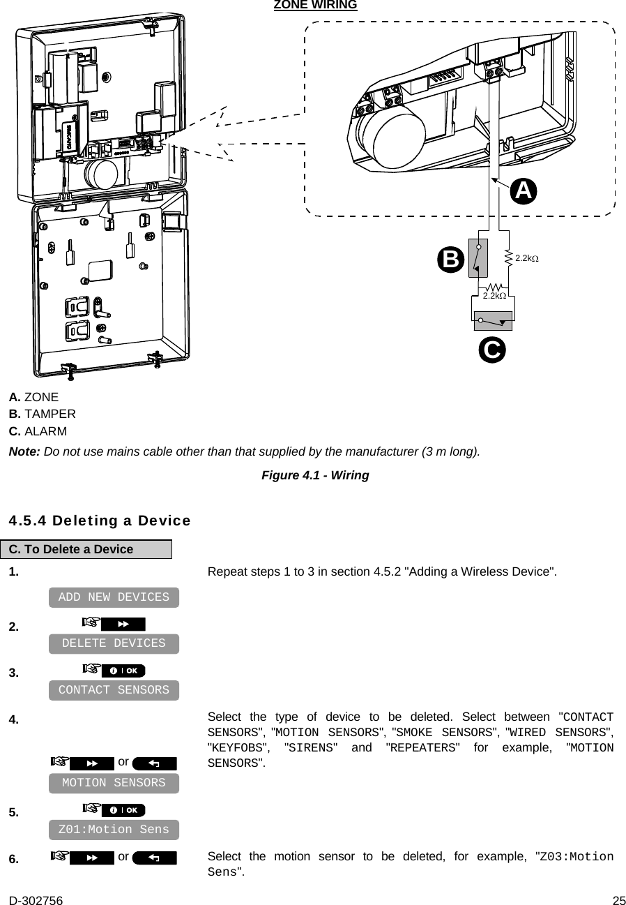 D-302756  25 ZONE WIRING 2.2k2.2kABC A. ZONE B. TAMPER C. ALARM Note: Do not use mains cable other than that supplied by the manufacturer (3 m long). Figure 4.1 - Wiring  4.5.4 Deleting a Device C. To Delete a Device 1.   Repeat steps 1 to 3 in section 4.5.2 &quot;Adding a Wireless Device&quot;.    2.       3.       4.  or   Select the type of device to be deleted. Select between &quot;CONTACT SENSORS&quot;, &quot;MOTION SENSORS&quot;, &quot;SMOKE SENSORS&quot;, &quot;WIRED SENSORS&quot;, &quot;KEYFOBS&quot;, &quot;SIRENS&quot; and &quot;REPEATERS&quot; for example, &quot;MOTION SENSORS&quot;.    5.       6.   or   Select the motion sensor to be deleted, for example, &quot;Z03:Motion Sens&quot;. Z01:Motion Sens MOTION SENSORS CONTACT SENSORS DELETE DEVICES ADD NEW DEVICES 