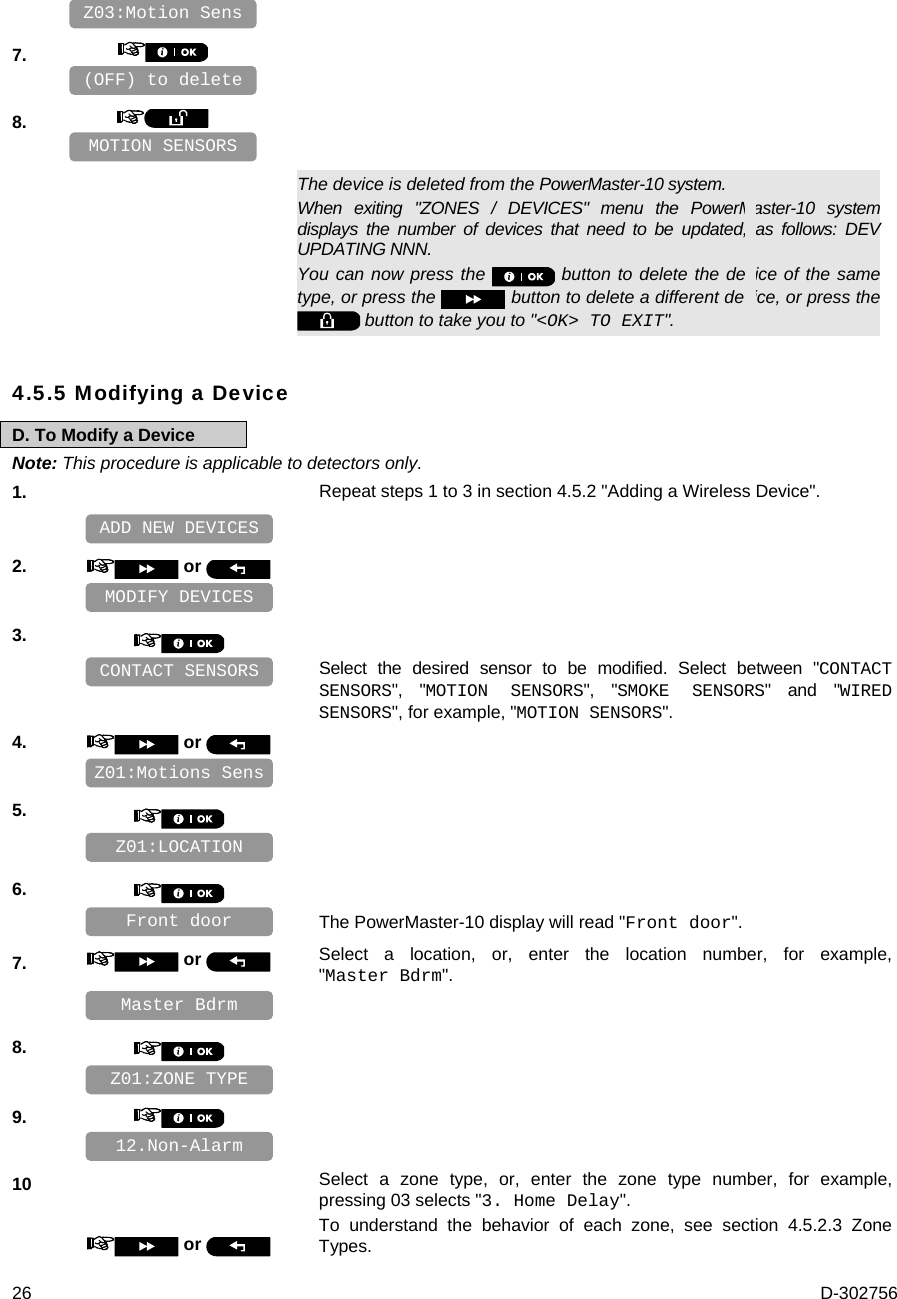  26  D-302756    7.       8.         The device is deleted from the PowerMaster-10 system. When exiting &quot;ZONES / DEVICES&quot; menu the PowerMaster-10 system displays the number of devices that need to be updated, as follows: DEV UPDATING NNN. You can now press the   button to delete the device of the same type, or press the   button to delete a different device, or press the   button to take you to &quot;&lt;OK&gt; TO EXIT&quot;. 4.5.5 Modifying a Device D. To Modify a Device Note: This procedure is applicable to detectors only. 1.   Repeat steps 1 to 3 in section 4.5.2 &quot;Adding a Wireless Device&quot;.    2.   or      3.      Select the desired sensor to be modified. Select between &quot;CONTACT SENSORS&quot;, &quot;MOTION SENSORS&quot;, &quot;SMOKE SENSORS&quot; and &quot;WIRED SENSORS&quot;, for example, &quot;MOTION SENSORS&quot;. 4.   or      5.       6.      The PowerMaster-10 display will read &quot;Front door&quot;. 7.   or  Select a location, or, enter the location number, for example, &quot;Master Bdrm&quot;.    8.       9.       10  or  Select a zone type, or, enter the zone type number, for example, pressing 03 selects &quot;3. Home Delay&quot;.  To understand the behavior of each zone, see section 4.5.2.3 Zone Types.  12.Non-Alarm Z01:ZONE TYPE Master Bdrm Front door Z01:LOCATION Z01:Motions Sens CONTACT SENSORS MODIFY DEVICES ADD NEW DEVICES MOTION SENSORS (OFF) to delete Z03:Motion Sens 