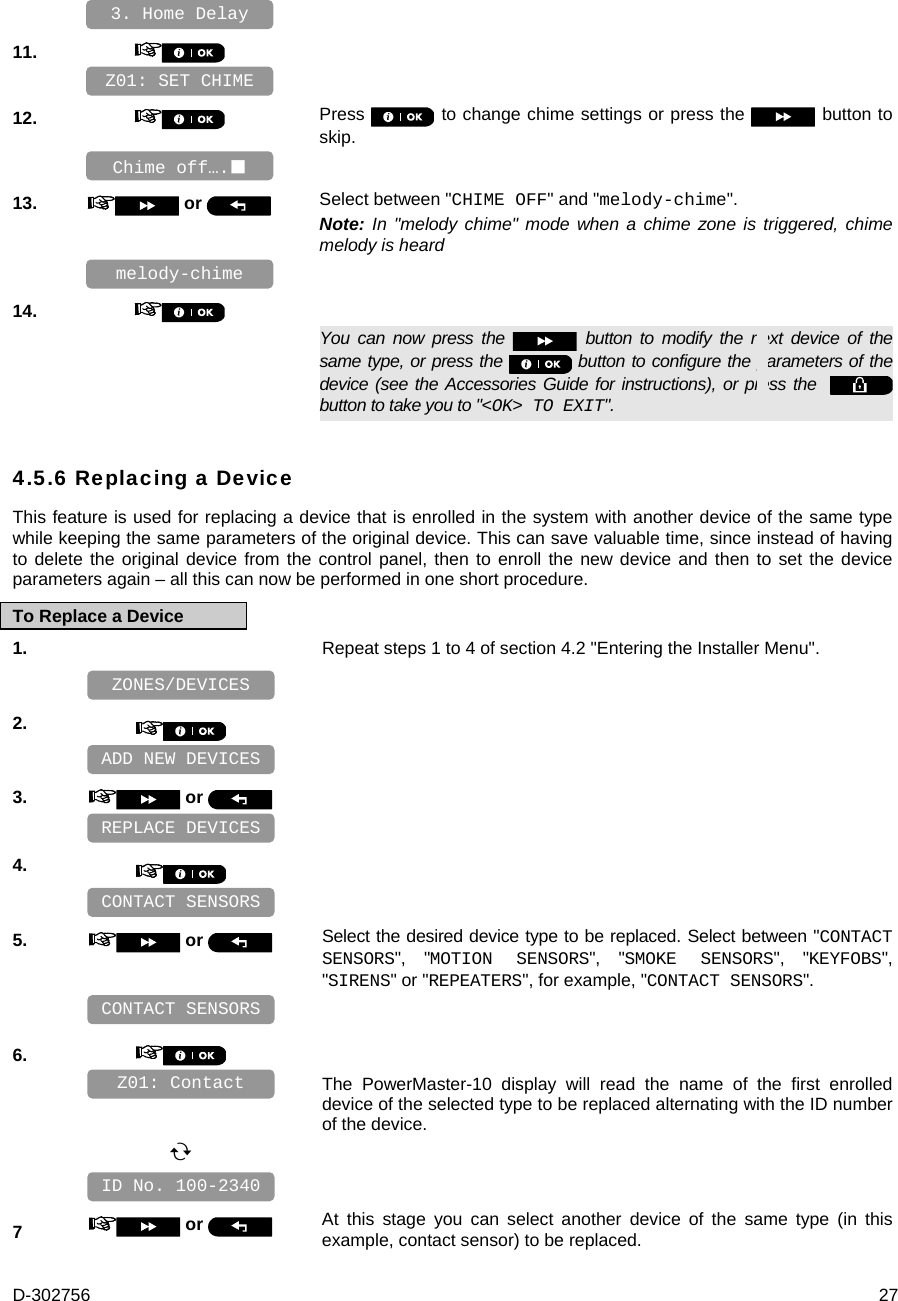 D-302756  27    11.       12.   Press   to change chime settings or press the   button to skip.    13.   or  Select between &quot;CHIME OFF&quot; and &quot;melody-chime&quot;. Note: In &quot;melody chime&quot; mode when a chime zone is triggered, chime melody is heard    14.      You can now press the   button to modify the next device of the same type, or press the   button to configure the parameters of the device (see the Accessories Guide for instructions), or press the    button to take you to &quot;&lt;OK&gt; TO EXIT&quot;. 4.5.6 Replacing a Device This feature is used for replacing a device that is enrolled in the system with another device of the same type while keeping the same parameters of the original device. This can save valuable time, since instead of having to delete the original device from the control panel, then to enroll the new device and then to set the device parameters again – all this can now be performed in one short procedure. To Replace a Device 1.   Repeat steps 1 to 4 of section 4.2 &quot;Entering the Installer Menu&quot;.    2.       3.   or      4.       5.   or  Select the desired device type to be replaced. Select between &quot;CONTACT SENSORS&quot;, &quot;MOTION SENSORS&quot;, &quot;SMOKE SENSORS&quot;, &quot;KEYFOBS&quot;, &quot;SIRENS&quot; or &quot;REPEATERS&quot;, for example, &quot;CONTACT SENSORS&quot;.    6.      The PowerMaster-10 display will read the name of the first enrolled device of the selected type to be replaced alternating with the ID number of the device.       7   or  At this stage you can select another device of the same type (in this example, contact sensor) to be replaced. ID No. 100-2340 Z01: Contact CONTACT SENSORS CONTACT SENSORS REPLACE DEVICES ADD NEW DEVICES ZONES/DEVICES Chime off…. melody-chime Z01: SET CHIME 3. Home Delay 