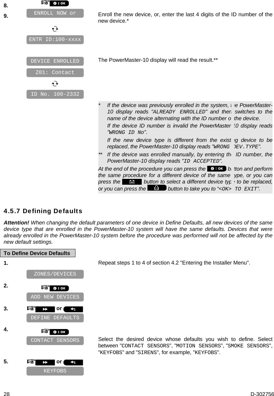  28  D-302756 8.    9.   Enroll the new device, or, enter the last 4 digits of the ID number of the new device.*            The PowerMaster-10 display will read the result.**            *   If the device was previously enrolled in the system, the PowerMaster-10 display reads &quot;ALREADY ENROLLED&quot; and then switches to the name of the device alternating with the ID number of the device. If the device ID number is invalid the PowerMaster-10 display reads &quot;WRONG ID No&quot;. If the new device type is different from the existing device to be replaced, the PowerMaster-10 display reads &quot;WRONG DEV.TYPE&quot;. **  If the device was enrolled manually, by entering the ID number, the PowerMaster-10 display reads &quot;ID ACCEPTED&quot;. At the end of the procedure you can press the   button and perform the same procedure for a different device of the same type, or you can press the   button to select a different device type to be replaced, or you can press the   button to take you to “&lt;OK&gt; TO EXIT”. 4.5.7 Defining Defaults Attention! When changing the default parameters of one device in Define Defaults, all new devices of the same device type that are enrolled in the PowerMaster-10 system will have the same defaults. Devices that were already enrolled in the PowerMaster-10 system before the procedure was performed will not be affected by the new default settings. To Define Device Defaults 1.   Repeat steps 1 to 4 of section 4.2 &quot;Entering the Installer Menu&quot;.    2.       3.   or      4.      Select the desired device whose defaults you wish to define. Select between &quot;CONTACT SENSORS&quot;, &quot;MOTION SENSORS&quot;, &quot;SMOKE SENSORS&quot;, &quot;KEYFOBS&quot; and &quot;SIRENS&quot;, for example, &quot;KEYFOBS&quot;. 5.   or      ID No. 100-2332 DEVICE ENROLLED Z01: Contact ENTR ID:100-xxxx ENROLL NOW or KEYFOBS CONTACT SENSORS DEFINE DEFAULTS ADD NEW DEVICES ZONES/DEVICES 