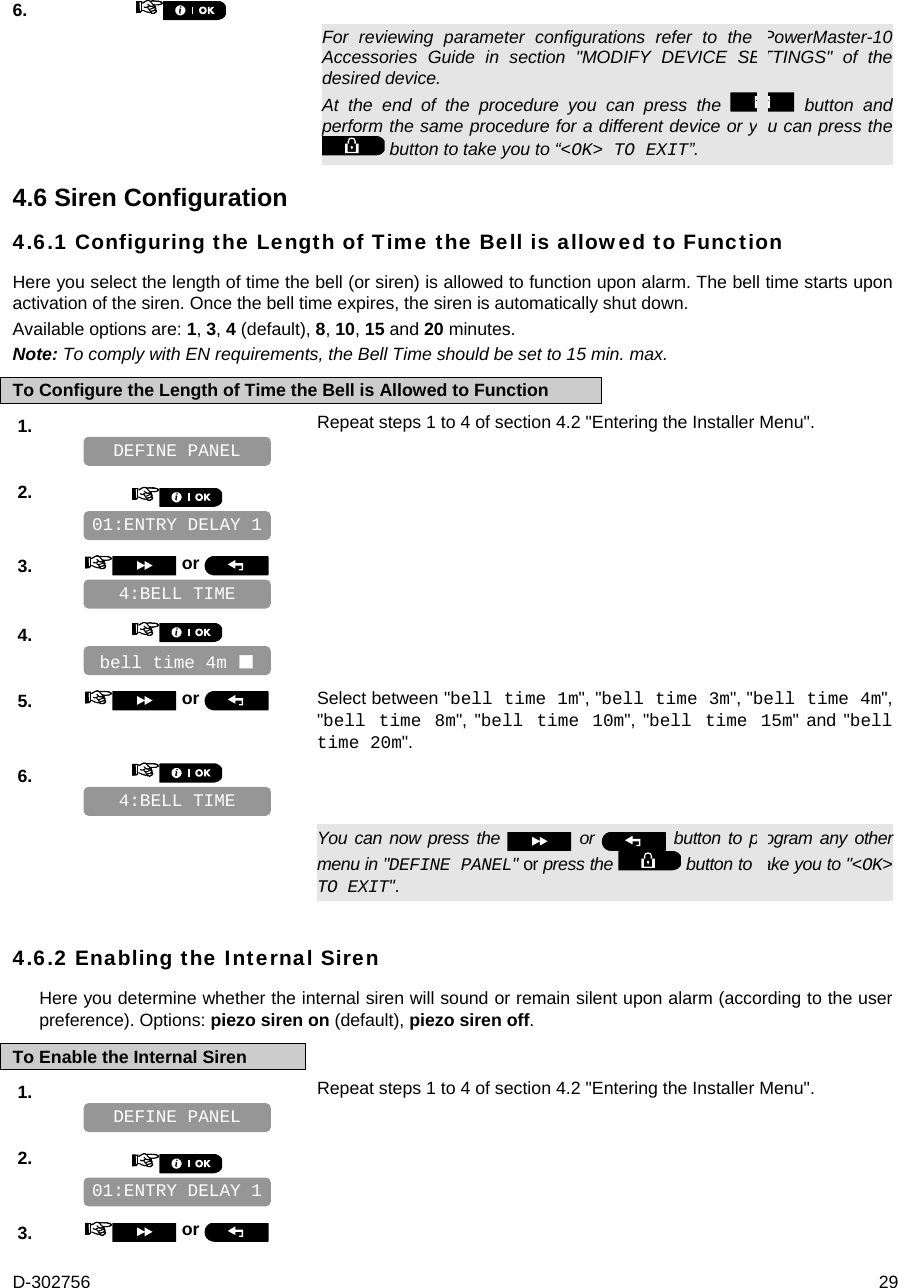 D-302756  29 6.      For reviewing parameter configurations refer to the PowerMaster-10 Accessories Guide in section &quot;MODIFY DEVICE SETTINGS&quot; of the desired device. At the end of the procedure you can press the   button and perform the same procedure for a different device or you can press the  button to take you to “&lt;OK&gt; TO EXIT”. 4.6 Siren Configuration 4.6.1 Configuring the Length of Time the Bell is allowed to Function Here you select the length of time the bell (or siren) is allowed to function upon alarm. The bell time starts upon activation of the siren. Once the bell time expires, the siren is automatically shut down. Available options are: 1, 3, 4 (default), 8, 10, 15 and 20 minutes. Note: To comply with EN requirements, the Bell Time should be set to 15 min. max. To Configure the Length of Time the Bell is Allowed to Function 1.   Repeat steps 1 to 4 of section 4.2 &quot;Entering the Installer Menu&quot;.   2.       3.   or      4.       5.   or  Select between &quot;bell time 1m&quot;, &quot;bell time 3m&quot;, &quot;bell time 4m&quot;, &quot;bell time 8m&quot;, &quot;bell time 10m&quot;, &quot;bell time 15m&quot; and &quot;bell time 20m&quot;. 6.         You can now press the   or   button to program any other menu in &quot;DEFINE PANEL&quot; or press the   button to take you to &quot;&lt;OK&gt; TO EXIT&quot;. 4.6.2 Enabling the Internal Siren Here you determine whether the internal siren will sound or remain silent upon alarm (according to the user preference). Options: piezo siren on (default), piezo siren off. To Enable the Internal Siren 1.   Repeat steps 1 to 4 of section 4.2 &quot;Entering the Installer Menu&quot;.   2.       3.   or   01:ENTRY DELAY 1 DEFINE PANEL 4:BELL TIME bell time 4m  4:BELL TIME 01:ENTRY DELAY 1 DEFINE PANEL 