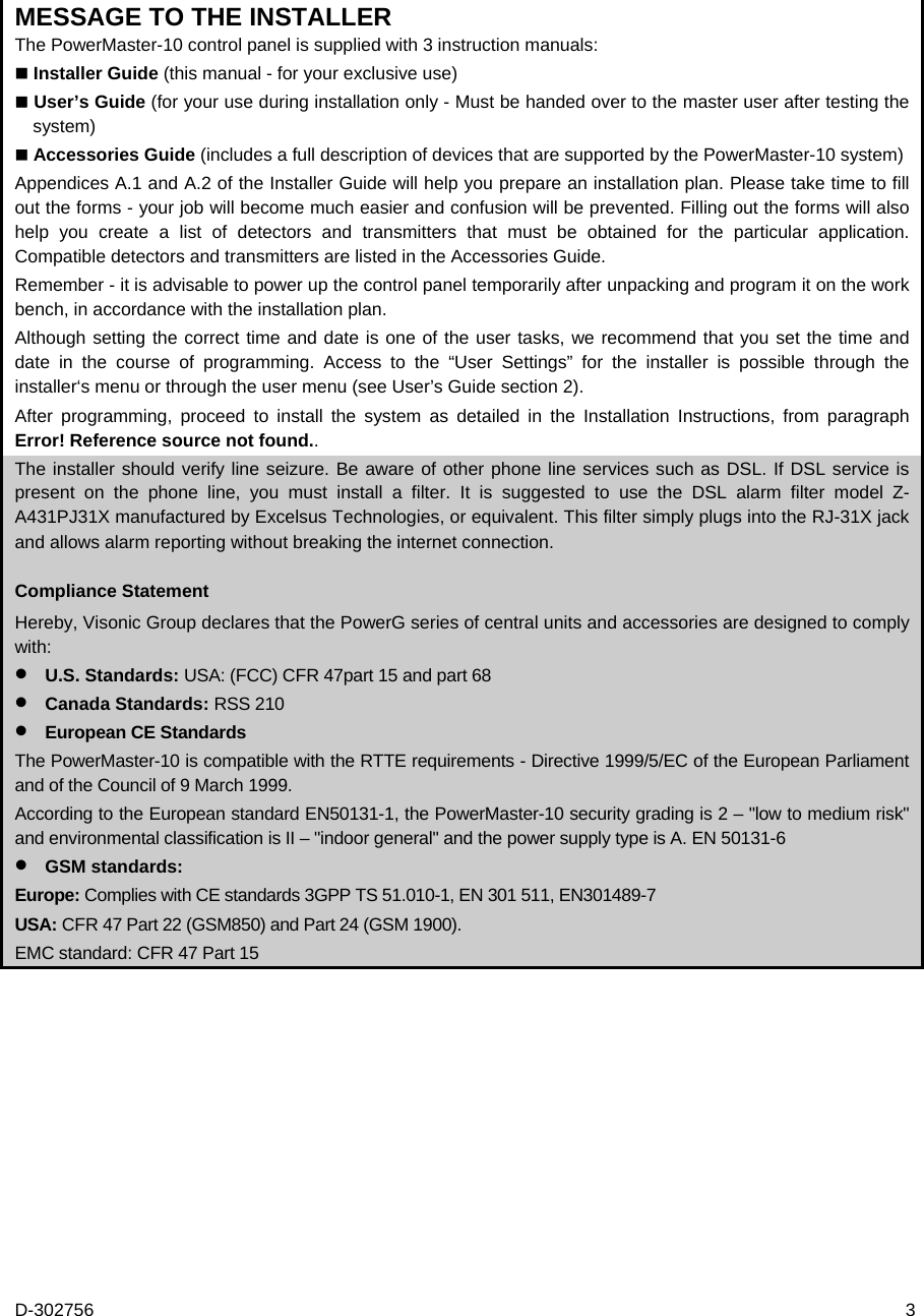 D-302756  3 MESSAGE TO THE INSTALLER The PowerMaster-10 control panel is supplied with 3 instruction manuals:  Installer Guide (this manual - for your exclusive use)  User’s Guide (for your use during installation only - Must be handed over to the master user after testing the system)  Accessories Guide (includes a full description of devices that are supported by the PowerMaster-10 system) Appendices A.1 and A.2 of the Installer Guide will help you prepare an installation plan. Please take time to fill out the forms - your job will become much easier and confusion will be prevented. Filling out the forms will also help you create a list of detectors and transmitters that must be obtained for the particular application. Compatible detectors and transmitters are listed in the Accessories Guide.  Remember - it is advisable to power up the control panel temporarily after unpacking and program it on the work bench, in accordance with the installation plan.  Although setting the correct time and date is one of the user tasks, we recommend that you set the time and date in the course of programming. Access to the “User Settings” for the installer is possible through the installer‘s menu or through the user menu (see User’s Guide section 2). After programming, proceed to install the system as detailed in the Installation Instructions, from paragraph Error! Reference source not found.. The installer should verify line seizure. Be aware of other phone line services such as DSL. If DSL service is present on the phone line, you must install a filter. It is suggested to use the DSL alarm filter model Z-A431PJ31X manufactured by Excelsus Technologies, or equivalent. This filter simply plugs into the RJ-31X jack and allows alarm reporting without breaking the internet connection. Compliance Statement Hereby, Visonic Group declares that the PowerG series of central units and accessories are designed to comply with:  U.S. Standards: USA: (FCC) CFR 47part 15 and part 68  Canada Standards: RSS 210  European CE Standards The PowerMaster-10 is compatible with the RTTE requirements - Directive 1999/5/EC of the European Parliament and of the Council of 9 March 1999. According to the European standard EN50131-1, the PowerMaster-10 security grading is 2 – &quot;low to medium risk&quot; and environmental classification is II – &quot;indoor general&quot; and the power supply type is A. EN 50131-6  GSM standards: Europe: Complies with CE standards 3GPP TS 51.010-1, EN 301 511, EN301489-7 USA: CFR 47 Part 22 (GSM850) and Part 24 (GSM 1900). EMC standard: CFR 47 Part 15 