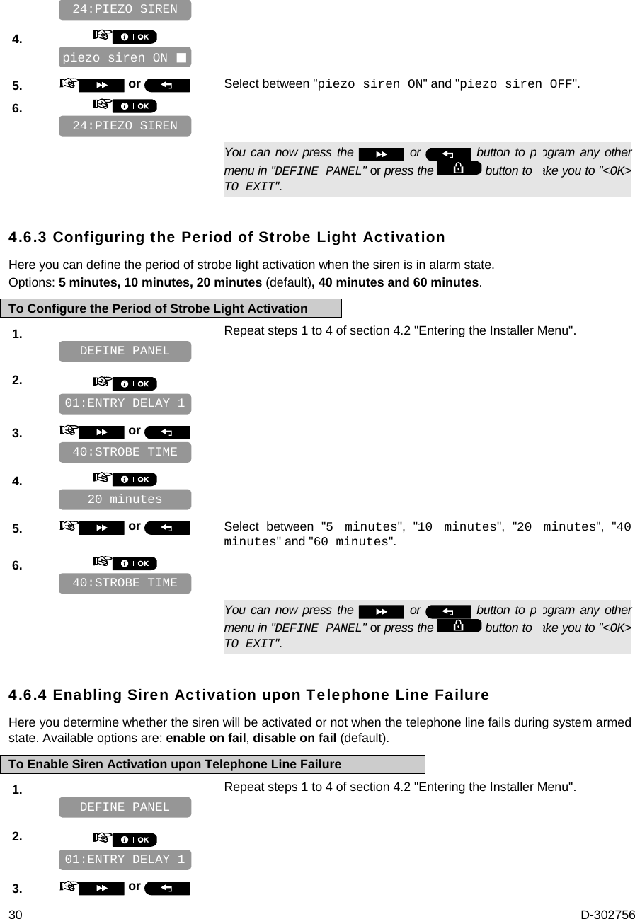  30  D-302756    4.       5.   or  Select between &quot;piezo siren ON&quot; and &quot;piezo siren OFF&quot;. 6.         You can now press the   or   button to program any other menu in &quot;DEFINE PANEL&quot; or press the   button to take you to &quot;&lt;OK&gt; TO EXIT&quot;. 4.6.3 Configuring the Period of Strobe Light Activation Here you can define the period of strobe light activation when the siren is in alarm state. Options: 5 minutes, 10 minutes, 20 minutes (default), 40 minutes and 60 minutes. To Configure the Period of Strobe Light Activation 1.   Repeat steps 1 to 4 of section 4.2 &quot;Entering the Installer Menu&quot;.   2.       3.   or      4.       5.   or  Select between &quot;5 minutes&quot;, &quot;10 minutes&quot;, &quot;20 minutes&quot;, &quot;40 minutes&quot; and &quot;60 minutes&quot;. 6.         You can now press the   or   button to program any other menu in &quot;DEFINE PANEL&quot; or press the   button to take you to &quot;&lt;OK&gt; TO EXIT&quot;. 4.6.4 Enabling Siren Activation upon Telephone Line Failure Here you determine whether the siren will be activated or not when the telephone line fails during system armed state. Available options are: enable on fail, disable on fail (default). To Enable Siren Activation upon Telephone Line Failure 1.   Repeat steps 1 to 4 of section 4.2 &quot;Entering the Installer Menu&quot;.   2.       3.   or   01:ENTRY DELAY 1 DEFINE PANEL 40:STROBE TIME 20 minutes    40:STROBE TIME 01:ENTRY DELAY 1 DEFINE PANEL 24:PIEZO SIREN piezo siren ON  24:PIEZO SIREN 