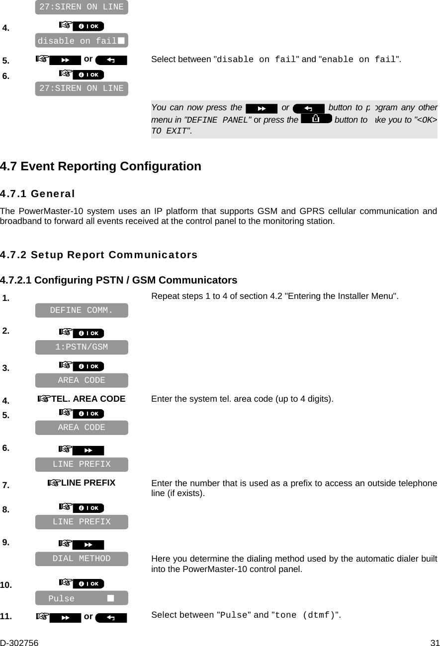 D-302756  31    4.       5.   or  Select between &quot;disable on fail&quot; and &quot;enable on fail&quot;. 6.         You can now press the   or   button to program any other menu in &quot;DEFINE PANEL&quot; or press the   button to take you to &quot;&lt;OK&gt; TO EXIT&quot;. 4.7 Event Reporting Configuration 4.7.1 General The PowerMaster-10 system uses an IP platform that supports GSM and GPRS cellular communication and broadband to forward all events received at the control panel to the monitoring station. 4.7.2 Setup Report Communicators 4.7.2.1 Configuring PSTN / GSM Communicators 1.   Repeat steps 1 to 4 of section 4.2 &quot;Entering the Installer Menu&quot;.   2.       3.       4.  TEL. AREA CODE Enter the system tel. area code (up to 4 digits). 5.         6.       7.  LINE PREFIX Enter the number that is used as a prefix to access an outside telephone line (if exists). 8.       9.      Here you determine the dialing method used by the automatic dialer built into the PowerMaster-10 control panel. 10.       11.   or  Select between &quot;Pulse&quot; and &quot;tone (dtmf)&quot;. 27:SIREN ON LINE disable on fail 27:SIREN ON LINE Pulse       DIAL METHOD LINE PREFIX LINE PREFIX AREA CODE AREA CODE 1:PSTN/GSM DEFINE COMM. 