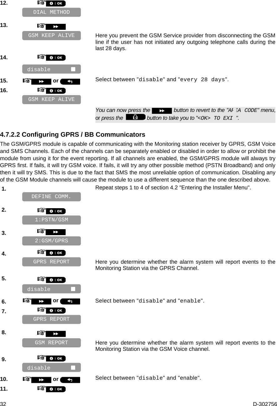  32  D-302756 12.       13.      Here you prevent the GSM Service provider from disconnecting the GSM line if the user has not initiated any outgoing telephone calls during the last 28 days. 14.       15.   or  Select between &quot;disable&quot; and &quot;every 28 days&quot;. 16.         You can now press the   button to revert to the &quot;AREA CODE&quot; menu, or press the    button to take you to &quot;&lt;OK&gt; TO EXIT&quot;. 4.7.2.2 Configuring GPRS / BB Communicators The GSM/GPRS module is capable of communicating with the Monitoring station receiver by GPRS, GSM Voice and SMS Channels. Each of the channels can be separately enabled or disabled in order to allow or prohibit the module from using it for the event reporting. If all channels are enabled, the GSM/GPRS module will always try GPRS first. If fails, it will try GSM voice. If fails, it will try any other possible method (PSTN Broadband) and only then it will try SMS. This is due to the fact that SMS the most unreliable option of communication. Disabling any of the GSM Module channels will cause the module to use a different sequence than the one described above. 1.   Repeat steps 1 to 4 of section 4.2 &quot;Entering the Installer Menu&quot;.   2.       3.       4.      Here you determine whether the alarm system will report events to the Monitoring Station via the GPRS Channel. 5.       6.   or  Select between &quot;disable&quot; and &quot;enable&quot;. 7.       8.      Here you determine whether the alarm system will report events to the Monitoring Station via the GSM Voice channel. 9.       10.   or  Select between &quot;disable&quot; and &quot;enable&quot;. 11.    GPRS REPORT disable       disable       GSM REPORT GPRS REPORT 2:GSM/GPRS 1:PSTN/GSM DEFINE COMM. GSM KEEP ALIVE disable       GSM KEEP ALIVE DIAL METHOD 