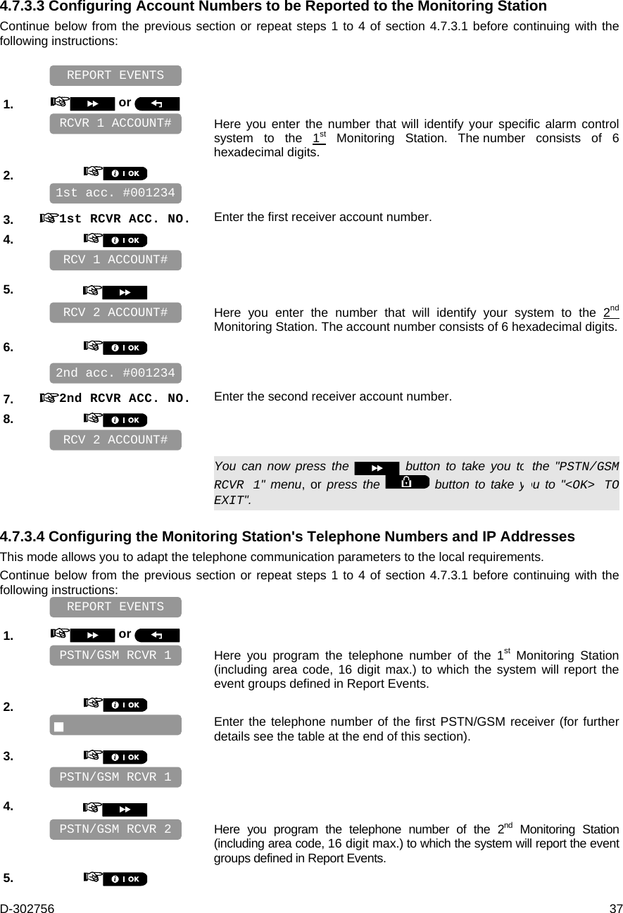 D-302756  37 4.7.3.3 Configuring Account Numbers to be Reported to the Monitoring Station Continue below from the previous section or repeat steps 1 to 4 of section 4.7.3.1 before continuing with the following instructions:     1.   or     Here you enter the number that will identify your specific alarm control system to the 1st Monitoring Station. The number consists of 6 hexadecimal digits. 2.       3.  1st RCVR ACC. NO. Enter the first receiver account number. 4.       5.      Here you enter the number that will identify your system to the 2nd Monitoring Station. The account number consists of 6 hexadecimal digits. 6.       7.  2nd RCVR ACC. NO. Enter the second receiver account number. 8.         You can now press the   button to take you to the &quot;PSTN/GSM RCVR 1&quot; menu, or press the   button to take you to &quot;&lt;OK&gt; TO EXIT&quot;. 4.7.3.4 Configuring the Monitoring Station&apos;s Telephone Numbers and IP Addresses This mode allows you to adapt the telephone communication parameters to the local requirements. Continue below from the previous section or repeat steps 1 to 4 of section 4.7.3.1 before continuing with the following instructions:    1.   or     Here you program the telephone number of the 1st Monitoring Station (including area code, 16 digit max.) to which the system will report the event groups defined in Report Events. 2.      Enter the telephone number of the first PSTN/GSM receiver (for further details see the table at the end of this section). 3.       4.      Here you program the telephone number of the 2nd Monitoring Station (including area code, 16 digit max.) to which the system will report the event groups defined in Report Events. 5.    PSTN/GSM RCVR 2 PSTN/GSM RCVR 1 REPORT EVENTS  PSTN/GSM RCVR 1 RCV 2 ACCOUNT# RCV 2 ACCOUNT# RCV 1 ACCOUNT# REPORT EVENTS 2nd acc. #001234 1st acc. #001234 RCVR 1 ACCOUNT# 