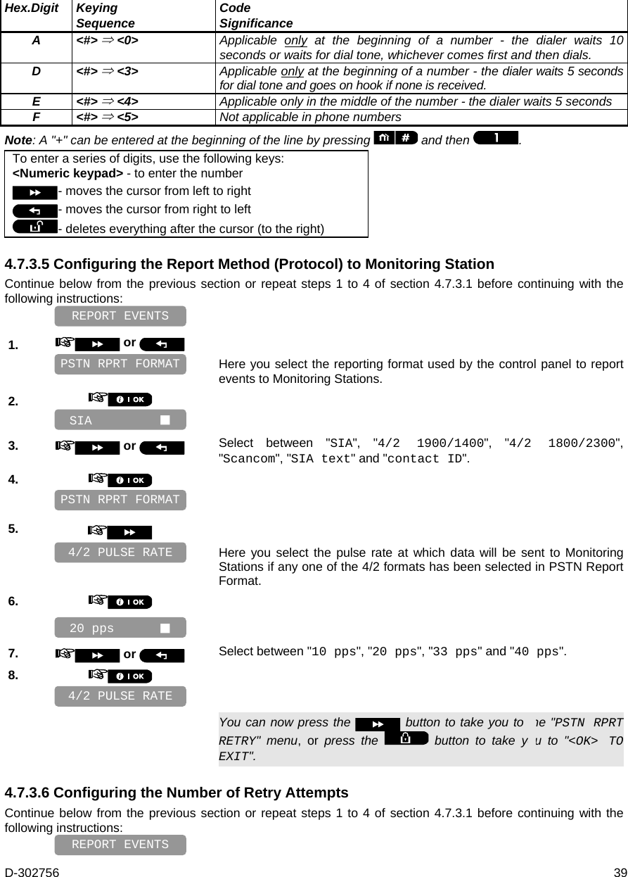 D-302756  39   Hex.Digit Keying Sequence  Code Significance  A &lt;#&gt;  &lt;0&gt; Applicable only at the beginning of a number - the dialer waits 10 seconds or waits for dial tone, whichever comes first and then dials. D &lt;#&gt;  &lt;3&gt; Applicable only at the beginning of a number - the dialer waits 5 seconds for dial tone and goes on hook if none is received. E &lt;#&gt;  &lt;4&gt;  Applicable only in the middle of the number - the dialer waits 5 seconds F &lt;#&gt;  &lt;5&gt;  Not applicable in phone numbers   Note: A &quot;+&quot; can be entered at the beginning of the line by pressing   and then  .   To enter a series of digits, use the following keys: &lt;Numeric keypad&gt; - to enter the number - moves the cursor from left to right  - moves the cursor from right to left - deletes everything after the cursor (to the right) 4.7.3.5 Configuring the Report Method (Protocol) to Monitoring Station Continue below from the previous section or repeat steps 1 to 4 of section 4.7.3.1 before continuing with the following instructions:    1.   or     Here you select the reporting format used by the control panel to report events to Monitoring Stations. 2.       3.   or  Select between &quot;SIA&quot;, &quot;4/2 1900/1400&quot;, &quot;4/2 1800/2300&quot;, &quot;Scancom&quot;, &quot;SIA text&quot; and &quot;contact ID&quot;. 4.       5.      Here you select the pulse rate at which data will be sent to Monitoring Stations if any one of the 4/2 formats has been selected in PSTN Report Format. 6.       7.   or  Select between &quot;10 pps&quot;, &quot;20 pps&quot;, &quot;33 pps&quot; and &quot;40 pps&quot;. 8.         You can now press the   button to take you to the &quot;PSTN RPRT RETRY&quot; menu, or press the   button to take you to &quot;&lt;OK&gt; TO EXIT&quot;. 4.7.3.6 Configuring the Number of Retry Attempts Continue below from the previous section or repeat steps 1 to 4 of section 4.7.3.1 before continuing with the following instructions:    REPORT EVENTS 4/2 PULSE RATE 4/2 PULSE RATE PSTN RPRT FORMAT REPORT EVENTS 20 pps       SIA          PSTN RPRT FORMAT 