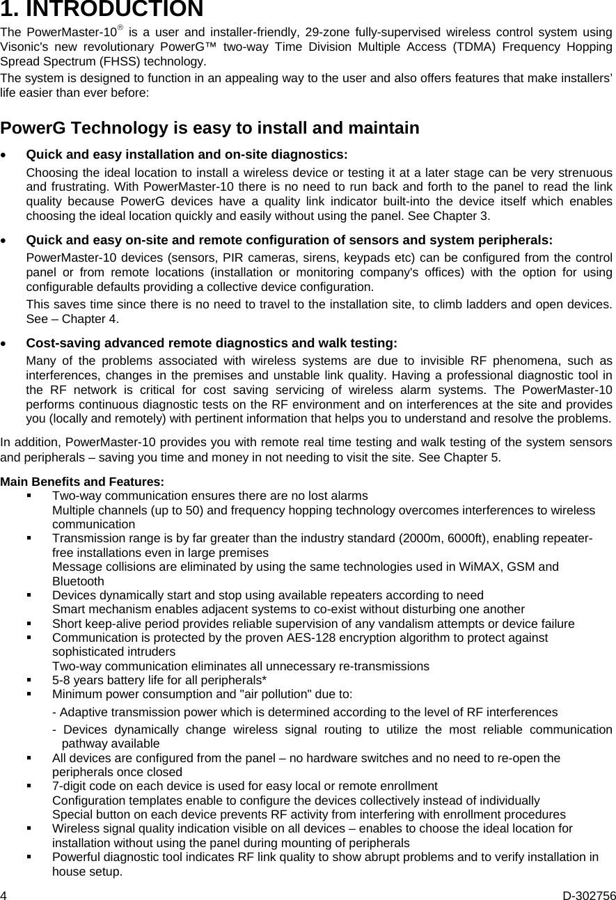 4  D-302756 1. INTRODUCTION The PowerMaster-10 is a user and installer-friendly, 29-zone fully-supervised wireless control system using Visonic&apos;s new revolutionary PowerG™ two-way Time Division Multiple Access (TDMA) Frequency Hopping Spread Spectrum (FHSS) technology.  The system is designed to function in an appealing way to the user and also offers features that make installers’ life easier than ever before:  PowerG Technology is easy to install and maintain   Quick and easy installation and on-site diagnostics:  Choosing the ideal location to install a wireless device or testing it at a later stage can be very strenuous and frustrating. With PowerMaster-10 there is no need to run back and forth to the panel to read the link quality because PowerG devices have a quality link indicator built-into the device itself which enables choosing the ideal location quickly and easily without using the panel. See Chapter 3.  Quick and easy on-site and remote configuration of sensors and system peripherals:   PowerMaster-10 devices (sensors, PIR cameras, sirens, keypads etc) can be configured from the control panel or from remote locations (installation or monitoring company&apos;s offices) with the option for using configurable defaults providing a collective device configuration. This saves time since there is no need to travel to the installation site, to climb ladders and open devices.See – Chapter 4. Cost-saving advanced remote diagnostics and walk testing:   Many of the problems associated with wireless systems are due to invisible RF phenomena, such as interferences, changes in the premises and unstable link quality. Having a professional diagnostic tool in the RF network is critical for cost saving servicing of wireless alarm systems. The PowerMaster-10 performs continuous diagnostic tests on the RF environment and on interferences at the site and provides you (locally and remotely) with pertinent information that helps you to understand and resolve the problems.  In addition, PowerMaster-10 provides you with remote real time testing and walk testing of the system sensors and peripherals – saving you time and money in not needing to visit the site. See Chapter 5.  Main Benefits and Features:  Two-way communication ensures there are no lost alarms   Multiple channels (up to 50) and frequency hopping technology overcomes interferences to wireless communication  Transmission range is by far greater than the industry standard (2000m, 6000ft), enabling repeater-free installations even in large premises   Message collisions are eliminated by using the same technologies used in WiMAX, GSM and Bluetooth   Devices dynamically start and stop using available repeaters according to need   Smart mechanism enables adjacent systems to co-exist without disturbing one another  Short keep-alive period provides reliable supervision of any vandalism attempts or device failure   Communication is protected by the proven AES-128 encryption algorithm to protect against  sophisticated intruders    Two-way communication eliminates all unnecessary re-transmissions  5-8 years battery life for all peripherals*  Minimum power consumption and &quot;air pollution&quot; due to:  - Adaptive transmission power which is determined according to the level of RF interferences  - Devices dynamically change wireless signal routing to utilize the most reliable communication pathway available    All devices are configured from the panel – no hardware switches and no need to re-open the peripherals once closed   7-digit code on each device is used for easy local or remote enrollment    Configuration templates enable to configure the devices collectively instead of individually    Special button on each device prevents RF activity from interfering with enrollment procedures  Wireless signal quality indication visible on all devices – enables to choose the ideal location for installation without using the panel during mounting of peripherals  Powerful diagnostic tool indicates RF link quality to show abrupt problems and to verify installation in house setup. 
