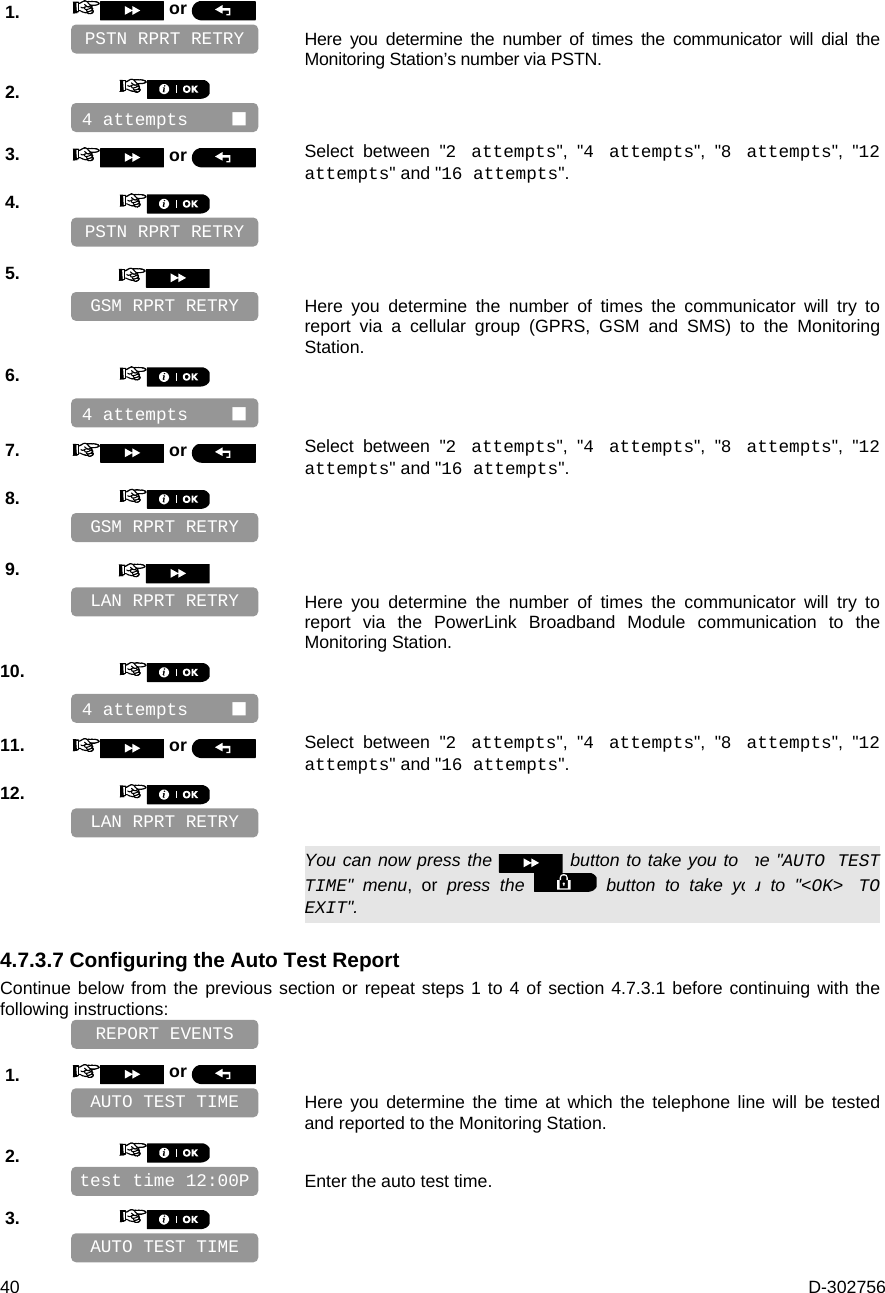  40  D-302756 1.   or     Here you determine the number of times the communicator will dial the Monitoring Station’s number via PSTN. 2.       3.   or  Select between &quot;2 attempts&quot;, &quot;4 attempts&quot;, &quot;8 attempts&quot;, &quot;12 attempts&quot; and &quot;16 attempts&quot;. 4.       5.      Here you determine the number of times the communicator will try to report via a cellular group (GPRS, GSM and SMS) to the Monitoring Station. 6.       7.   or  Select between &quot;2 attempts&quot;, &quot;4 attempts&quot;, &quot;8 attempts&quot;, &quot;12 attempts&quot; and &quot;16 attempts&quot;. 8.       9.      Here you determine the number of times the communicator will try to report via the PowerLink Broadband Module communication to the Monitoring Station. 10.       11.   or  Select between &quot;2 attempts&quot;, &quot;4 attempts&quot;, &quot;8 attempts&quot;, &quot;12 attempts&quot; and &quot;16 attempts&quot;. 12.         You can now press the   button to take you to the &quot;AUTO TEST TIME&quot; menu, or press the   button to take you to &quot;&lt;OK&gt; TO EXIT&quot;. 4.7.3.7 Configuring the Auto Test Report Continue below from the previous section or repeat steps 1 to 4 of section 4.7.3.1 before continuing with the following instructions:    1.   or     Here you determine the time at which the telephone line will be tested and reported to the Monitoring Station. 2.      Enter the auto test time. 3.       AUTO TEST TIME REPORT EVENTS test time 12:00P AUTO TEST TIME LAN RPRT RETRY LAN RPRT RETRY 4 attempts     GSM RPRT RETRY GSM RPRT RETRY PSTN RPRT RETRY 4 attempts     4 attempts     PSTN RPRT RETRY 