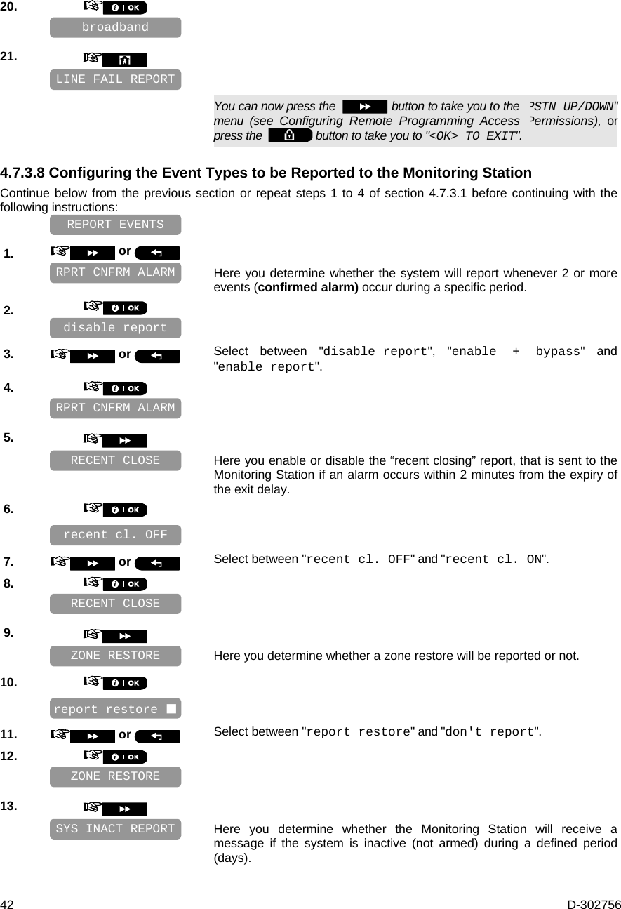  42  D-302756 20.       21.         You can now press the    button to take you to the &quot;PSTN UP/DOWN&quot; menu (see Configuring Remote Programming Access Permissions), or press the    button to take you to &quot;&lt;OK&gt; TO EXIT&quot;. 4.7.3.8 Configuring the Event Types to be Reported to the Monitoring Station Continue below from the previous section or repeat steps 1 to 4 of section 4.7.3.1 before continuing with the following instructions:    1.   or     Here you determine whether the system will report whenever 2 or more events (confirmed alarm) occur during a specific period. 2.       3.   or  Select between &quot;disable report&quot;, &quot;enable + bypass&quot; and &quot;enable report&quot;. 4.       5.      Here you enable or disable the “recent closing” report, that is sent to the Monitoring Station if an alarm occurs within 2 minutes from the expiry of the exit delay. 6.       7.   or  Select between &quot;recent cl. OFF&quot; and &quot;recent cl. ON&quot;. 8.       9.      Here you determine whether a zone restore will be reported or not. 10.       11.   or  Select between &quot;report restore&quot; and &quot;don&apos;t report&quot;. 12.       13.      Here you determine whether the Monitoring Station will receive a message if the system is inactive (not armed) during a defined period (days). SYS INACT REPORT ZONE RESTORE RECENT CLOSE recent cl. OFF  RPRT CNFRM ALARM ZONE RESTORE report restore  RECENT CLOSE REPORT EVENTS disable report  RPRT CNFRM ALARM LINE FAIL REPORT broadband 