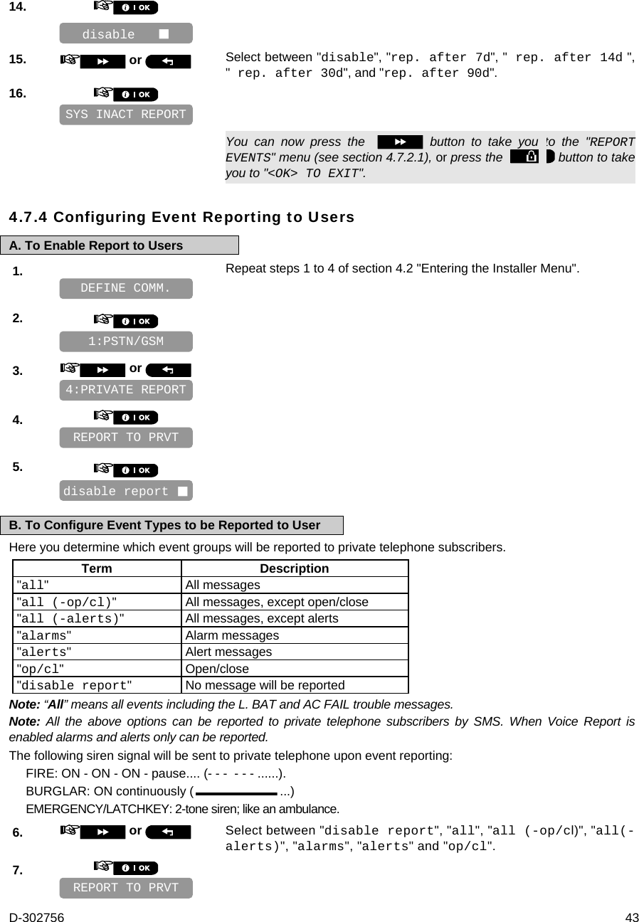 D-302756  43 14.       15.   or  Select between &quot;disable&quot;, &quot;rep. after 7d&quot;, &quot; rep. after 14d &quot;, &quot; rep. after 30d&quot;, and &quot;rep. after 90d&quot;. 16.         You can now press the    button to take you to the &quot;REPORT EVENTS&quot; menu (see section 4.7.2.1), or press the    button to take you to &quot;&lt;OK&gt; TO EXIT&quot;. 4.7.4 Configuring Event Reporting to Users A. To Enable Report to Users 1.   Repeat steps 1 to 4 of section 4.2 &quot;Entering the Installer Menu&quot;.   2.       3.   or      4.       5.       B. To Configure Event Types to be Reported to User Here you determine which event groups will be reported to private telephone subscribers.  Term Description &quot;all&quot; All messages &quot;all (-op/cl)&quot;  All messages, except open/close &quot;all (-alerts)&quot;  All messages, except alerts &quot;alarms&quot; Alarm messages &quot;alerts&quot; Alert messages &quot;op/cl&quot; Open/close &quot;disable report&quot;  No message will be reported Note: “All” means all events including the L. BAT and AC FAIL trouble messages. Note: All the above options can be reported to private telephone subscribers by SMS. When Voice Report is enabled alarms and alerts only can be reported. The following siren signal will be sent to private telephone upon event reporting: FIRE: ON - ON - ON - pause.... (- - -  - - - ......). BURGLAR: ON continuously ( ...) EMERGENCY/LATCHKEY: 2-tone siren; like an ambulance. 6.   or  Select between &quot;disable report&quot;, &quot;all&quot;, &quot;all (-op/cl)&quot;, &quot;all(-alerts)&quot;, &quot;alarms&quot;, &quot;alerts&quot; and &quot;op/cl&quot;. 7.       REPORT TO PRVT disable report  REPORT TO PRVT 4:PRIVATE REPORT 1:PSTN/GSM DEFINE COMM. SYS INACT REPORT disable    