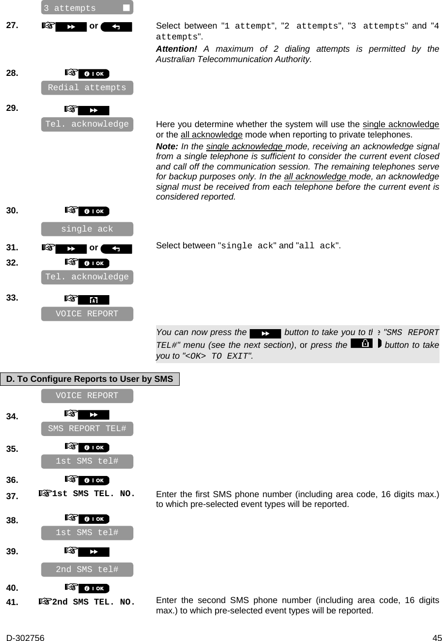 D-302756  45    27.   or  Select between &quot;1 attempt&quot;, &quot;2 attempts&quot;, &quot;3 attempts&quot; and &quot;4 attempts&quot;. Attention!  A maximum of 2 dialing attempts is permitted by the Australian Telecommunication Authority. 28.       29.      Here you determine whether the system will use the single acknowledge or the all acknowledge mode when reporting to private telephones. Note: In the single acknowledge mode, receiving an acknowledge signal from a single telephone is sufficient to consider the current event closed and call off the communication session. The remaining telephones serve for backup purposes only. In the all acknowledge mode, an acknowledge signal must be received from each telephone before the current event is considered reported. 30.       31.   or  Select between &quot;single ack&quot; and &quot;all ack&quot;. 32.       33.         You can now press the   button to take you to the &quot;SMS REPORT TEL#&quot; menu (see the next section), or press the   button to take you to &quot;&lt;OK&gt; TO EXIT&quot;. D. To Configure Reports to User by SMS    34.       35.       36.    37.  1st SMS TEL. NO. Enter the first SMS phone number (including area code, 16 digits max.) to which pre-selected event types will be reported. 38.       39.       40.    41.  2nd SMS TEL. NO. Enter the second SMS phone number (including area code, 16 digits max.) to which pre-selected event types will be reported. 2nd SMS tel# 1st SMS tel# VOICE REPORT 1st SMS tel# SMS REPORT TEL# VOICE REPORT Tel. acknowledge Redial attempts single ack    Tel. acknowledge 3 attempts      