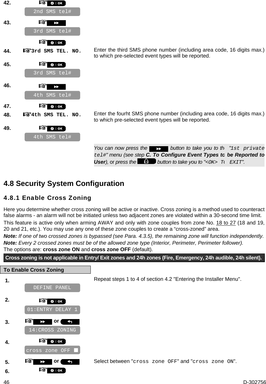  46  D-302756 42.       43.          44.  3rd SMS TEL. NO. Enter the third SMS phone number (including area code, 16 digits max.) to which pre-selected event types will be reported. 45.       46.       47.    48.  4th SMS TEL. NO. Enter the fourht SMS phone number (including area code, 16 digits max.) to which pre-selected event types will be reported. 49.         You can now press the   button to take you to the &quot;1st private tel#&quot; menu (see step C. To Configure Event Types to be Reported to User), or press the   button to take you to &quot;&lt;OK&gt; TO EXIT&quot;. 4.8 Security System Configuration 4.8.1 Enable Cross Zoning   Here you determine whether cross zoning will be active or inactive. Cross zoning is a method used to counteract false alarms - an alarm will not be initiated unless two adjacent zones are violated within a 30-second time limit.  This feature is active only when arming AWAY and only with zone couples from zone No. 18 to 27 (18 and 19, 20 and 21, etc.). You may use any one of these zone couples to create a “cross-zoned” area.  Note: If one of two crossed zones is bypassed (see Para. 4.3.5), the remaining zone will function independently. Note: Every 2 crossed zones must be of the allowed zone type (Interior, Perimeter, Perimeter follower). The options are: cross zone ON and cross zone OFF (default). Cross zoning is not applicable in Entry/ Exit zones and 24h zones (Fire, Emergency, 24h audible, 24h silent). To Enable Cross Zoning 1.   Repeat steps 1 to 4 of section 4.2 &quot;Entering the Installer Menu&quot;.   2.       3.   or      4.       5.   or  Select between &quot;cross zone OFF&quot; and &quot;cross zone ON&quot;. 6.    cross zone OFF  14:CROSS ZONING 01:ENTRY DELAY 1 DEFINE PANEL 4th SMS tel# 4th SMS tel# 3rd SMS tel# 3rd SMS tel# 2nd SMS tel# 