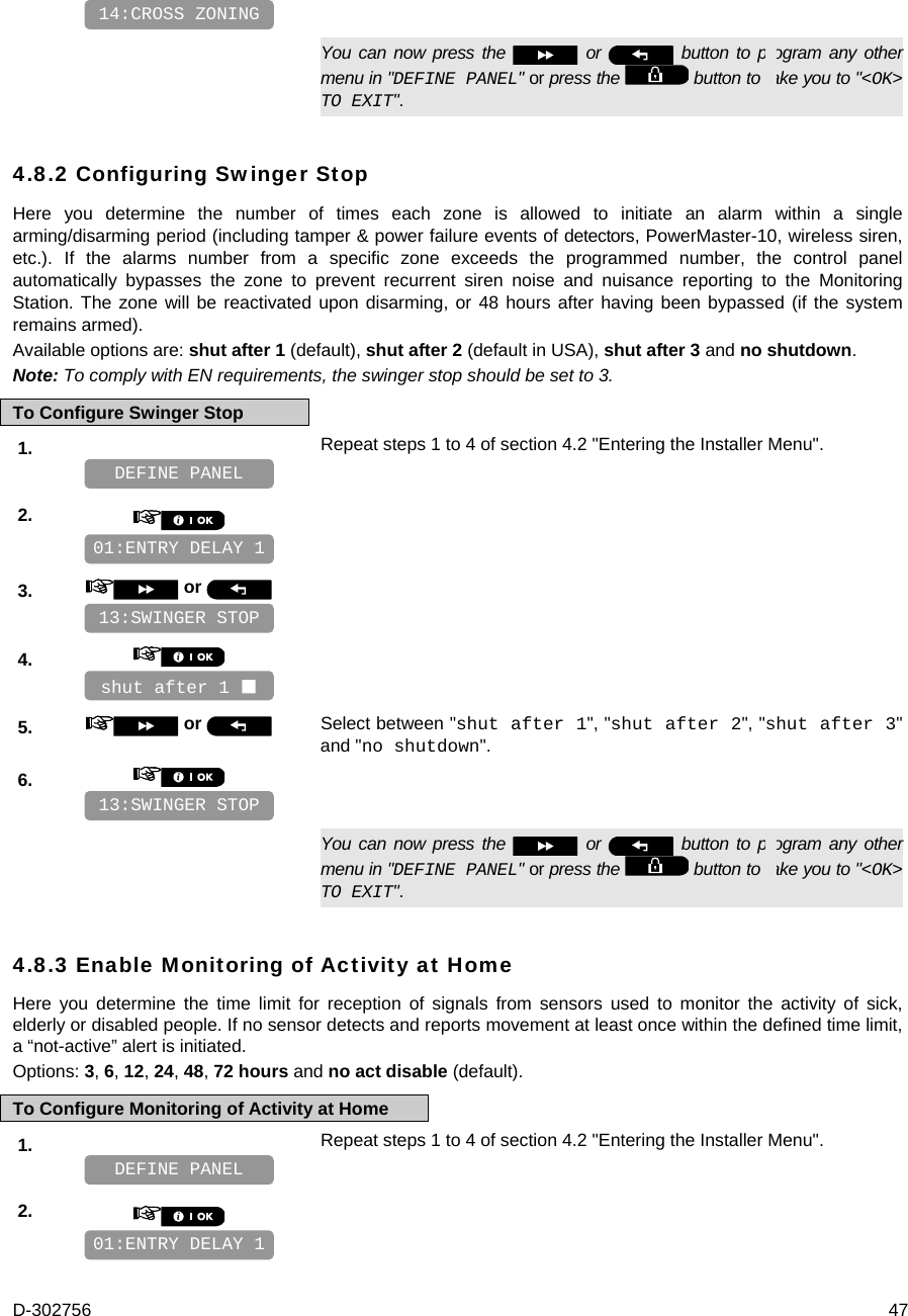 D-302756  47      You can now press the   or   button to program any other menu in &quot;DEFINE PANEL&quot; or press the   button to take you to &quot;&lt;OK&gt; TO EXIT&quot;. 4.8.2 Configuring Swinger Stop Here you determine the number of times each zone is allowed to initiate an alarm within a single arming/disarming period (including tamper &amp; power failure events of detectors, PowerMaster-10, wireless siren, etc.). If the alarms number from a specific zone exceeds the programmed number, the control panel automatically bypasses the zone to prevent recurrent siren noise and nuisance reporting to the Monitoring Station. The zone will be reactivated upon disarming, or 48 hours after having been bypassed (if the system remains armed). Available options are: shut after 1 (default), shut after 2 (default in USA), shut after 3 and no shutdown. Note: To comply with EN requirements, the swinger stop should be set to 3. To Configure Swinger Stop 1.   Repeat steps 1 to 4 of section 4.2 &quot;Entering the Installer Menu&quot;.   2.       3.   or      4.       5.   or  Select between &quot;shut after 1&quot;, &quot;shut after 2&quot;, &quot;shut after 3&quot;   and &quot;no shutdown&quot;. 6.         You can now press the   or   button to program any other menu in &quot;DEFINE PANEL&quot; or press the   button to take you to &quot;&lt;OK&gt; TO EXIT&quot;. 4.8.3 Enable Monitoring of Activity at Home Here you determine the time limit for reception of signals from sensors used to monitor the activity of sick, elderly or disabled people. If no sensor detects and reports movement at least once within the defined time limit, a “not-active” alert is initiated. Options: 3, 6, 12, 24, 48, 72 hours and no act disable (default). To Configure Monitoring of Activity at Home 1.   Repeat steps 1 to 4 of section 4.2 &quot;Entering the Installer Menu&quot;.   2.       01:ENTRY DELAY 1 DEFINE PANEL 13:SWINGER STOP shut after 1  13:SWINGER STOP 01:ENTRY DELAY 1 DEFINE PANEL 14:CROSS ZONING 