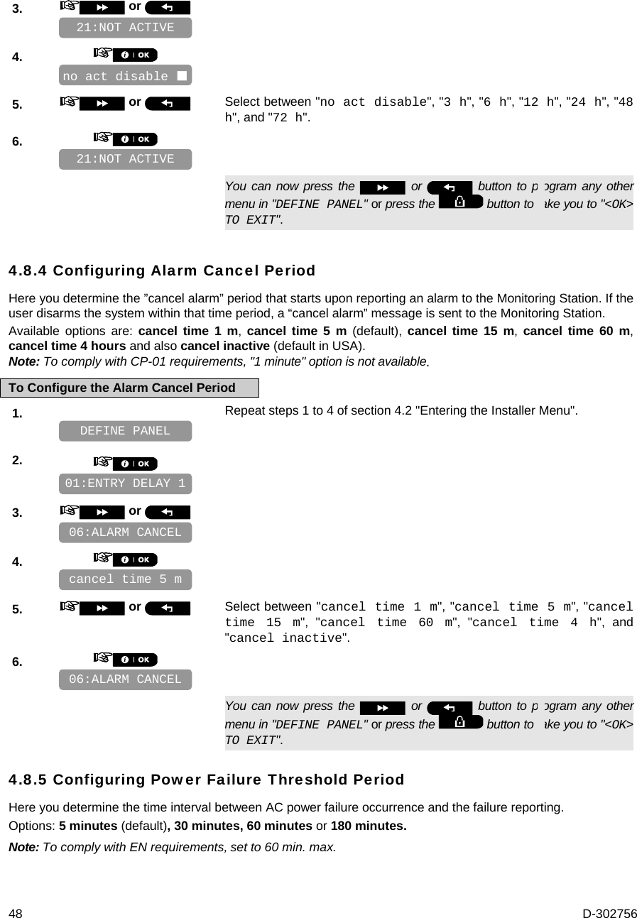  48  D-302756 3.   or      4.       5.   or  Select between &quot;no act disable&quot;, &quot;3 h&quot;, &quot;6 h&quot;, &quot;12 h&quot;, &quot;24 h&quot;, &quot;48 h&quot;, and &quot;72 h&quot;. 6.         You can now press the   or   button to program any other menu in &quot;DEFINE PANEL&quot; or press the   button to take you to &quot;&lt;OK&gt; TO EXIT&quot;. 4.8.4 Configuring Alarm Cancel Period Here you determine the ”cancel alarm” period that starts upon reporting an alarm to the Monitoring Station. If the user disarms the system within that time period, a “cancel alarm” message is sent to the Monitoring Station. Available options are: cancel time 1 m, cancel time 5 m (default), cancel time 15 m,  cancel time 60 m, cancel time 4 hours and also cancel inactive (default in USA). Note: To comply with CP-01 requirements, &quot;1 minute&quot; option is not available . To Configure the Alarm Cancel Period 1.   Repeat steps 1 to 4 of section 4.2 &quot;Entering the Installer Menu&quot;.   2.       3.   or      4.       5.   or  Select between &quot;cancel time 1 m&quot;, &quot;cancel time 5 m&quot;, &quot;cancel time 15 m&quot;, &quot;cancel time 60 m&quot;, &quot;cancel time 4 h&quot;, and &quot;cancel inactive&quot;. 6.         You can now press the   or   button to program any other menu in &quot;DEFINE PANEL&quot; or press the   button to take you to &quot;&lt;OK&gt; TO EXIT&quot;. 4.8.5 Configuring Power Failure Threshold Period Here you determine the time interval between AC power failure occurrence and the failure reporting.  Options: 5 minutes (default), 30 minutes, 60 minutes or 180 minutes. Note: To comply with EN requirements, set to 60 min. max.   06:ALARM CANCEL cancel time 5 m 06:ALARM CANCEL 01:ENTRY DELAY 1 DEFINE PANEL 21:NOT ACTIVE no act disable  21:NOT ACTIVE 