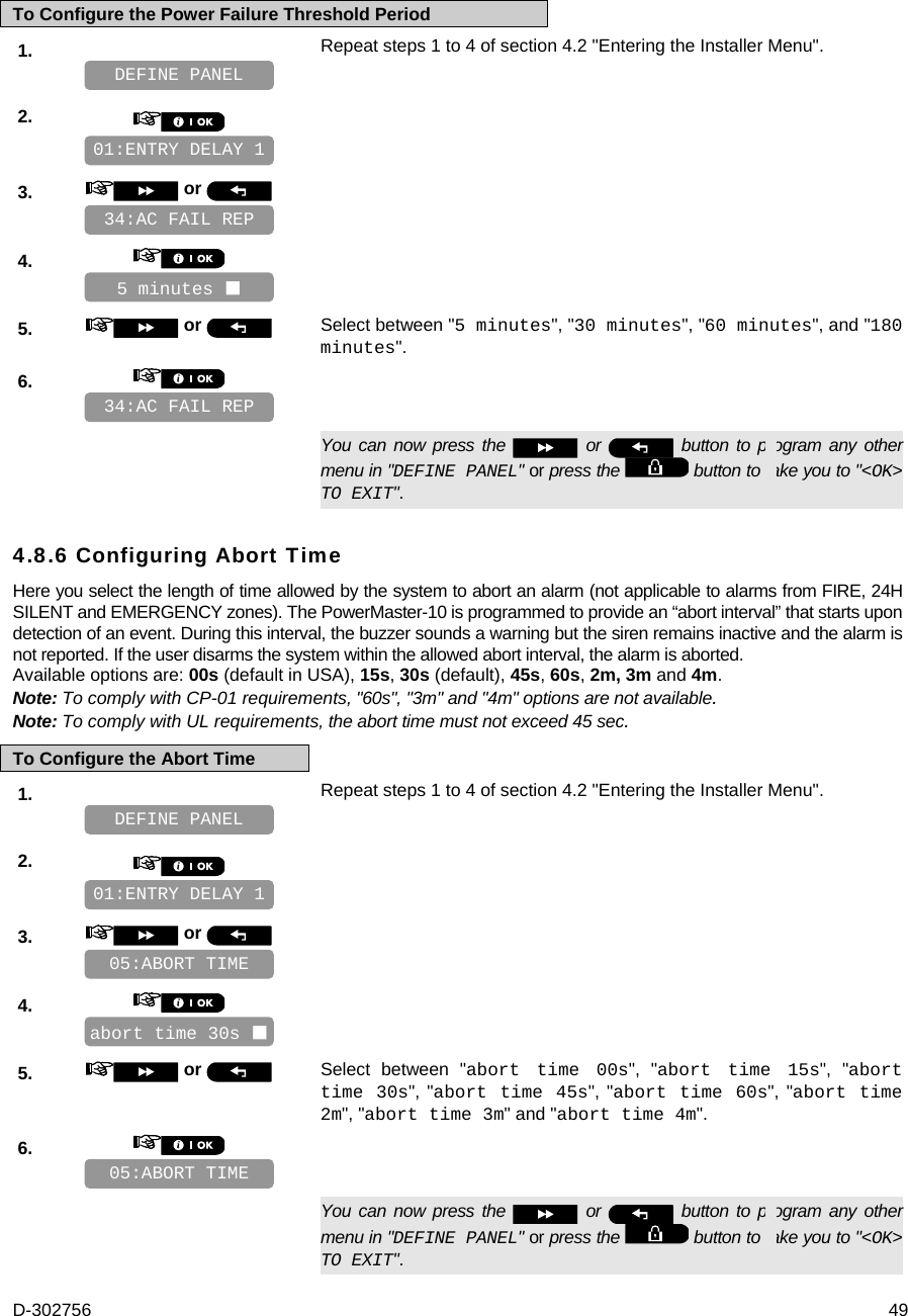 D-302756  49 To Configure the Power Failure Threshold Period 1.   Repeat steps 1 to 4 of section 4.2 &quot;Entering the Installer Menu&quot;.   2.       3.   or      4.       5.   or  Select between &quot;5 minutes&quot;, &quot;30 minutes&quot;, &quot;60 minutes&quot;, and &quot;180 minutes&quot;. 6.         You can now press the   or   button to program any other menu in &quot;DEFINE PANEL&quot; or press the   button to take you to &quot;&lt;OK&gt; TO EXIT&quot;. 4.8.6 Configuring Abort Time Here you select the length of time allowed by the system to abort an alarm (not applicable to alarms from FIRE, 24H SILENT and EMERGENCY zones). The PowerMaster-10 is programmed to provide an “abort interval” that starts upon detection of an event. During this interval, the buzzer sounds a warning but the siren remains inactive and the alarm is not reported. If the user disarms the system within the allowed abort interval, the alarm is aborted. Available options are: 00s (default in USA), 15s, 30s (default), 45s, 60s, 2m, 3m and 4m. Note: To comply with CP-01 requirements, &quot;60s&quot;, &quot;3m&quot; and &quot;4m&quot; options are not available. Note: To comply with UL requirements, the abort time must not exceed 45 sec. To Configure the Abort Time 1.   Repeat steps 1 to 4 of section 4.2 &quot;Entering the Installer Menu&quot;.   2.       3.   or      4.       5.   or  Select between &quot;abort time 00s&quot;, &quot;abort time 15s&quot;, &quot;abort time 30s&quot;, &quot;abort time 45s&quot;, &quot;abort time 60s&quot;, &quot;abort time 2m&quot;, &quot;abort time 3m&quot; and &quot;abort time 4m&quot;. 6.         You can now press the   or   button to program any other menu in &quot;DEFINE PANEL&quot; or press the   button to take you to &quot;&lt;OK&gt; TO EXIT&quot;. 05:ABORT TIME abort time 30s  05:ABORT TIME 01:ENTRY DELAY 1 DEFINE PANEL 34:AC FAIL REP 5 minutes  34:AC FAIL REP 01:ENTRY DELAY 1 DEFINE PANEL 