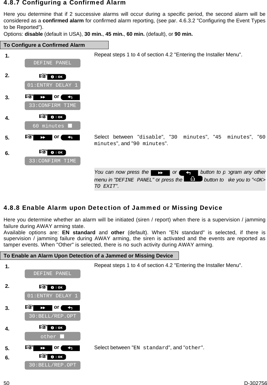  50  D-302756 4.8.7 Configuring a Confirmed Alarm Here you determine that if 2 successive alarms will occur during a specific period, the second alarm will be considered as a confirmed alarm for confirmed alarm reporting, (see par. 4.6.3.2 &quot;Configuring the Event Types to be Reported&quot;). Options: disable (default in USA), 30 min., 45 min., 60 min. (default), or 90 min. To Configure a Confirmed Alarm 1.   Repeat steps 1 to 4 of section 4.2 &quot;Entering the Installer Menu&quot;.   2.       3.   or      4.       5.   or  Select between &quot;disable&quot;, &quot;30 minutes&quot;, &quot;45 minutes&quot;, &quot;60 minutes&quot;, and &quot;90 minutes&quot;. 6.         You can now press the   or   button to program any other menu in &quot;DEFINE PANEL&quot; or press the   button to take you to &quot;&lt;OK&gt; TO EXIT&quot;. 4.8.8 Enable Alarm upon Detection of Jammed or Missing Device Here you determine whether an alarm will be initiated (siren / report) when there is a supervision / jamming failure during AWAY arming state. Available options are: EN standard and other (default). When &quot;EN standard&quot; is selected, if there is supervision / jamming failure during AWAY arming, the siren is activated and the events are reported as tamper events. When &quot;Other&quot; is selected, there is no such activity during AWAY arming. To Enable an Alarm Upon Detection of a Jammed or Missing Device 1.   Repeat steps 1 to 4 of section 4.2 &quot;Entering the Installer Menu&quot;.   2.       3.   or      4.       5.   or  Select between &quot;EN standard&quot;, and &quot;other&quot;. 6.       30:BELL/REP.OPT other  30:BELL/REP.OPT 01:ENTRY DELAY 1 DEFINE PANEL 33:CONFIRM TIME 60 minutes  33:CONFIRM TIME 01:ENTRY DELAY 1 DEFINE PANEL 