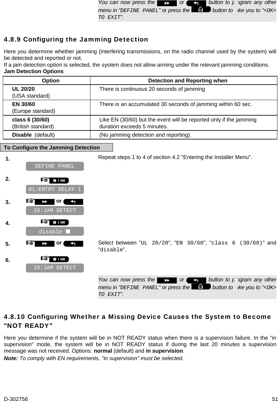 D-302756  51   You can now press the   or   button to program any other menu in &quot;DEFINE PANEL&quot; or press the   button to take you to &quot;&lt;OK&gt; TO EXIT&quot;. 4.8.9 Configuring the Jamming Detection Here you determine whether jamming (interfering transmissions, on the radio channel used by the system) will be detected and reported or not.  If a jam detection option is selected, the system does not allow arming under the relevant jamming conditions. Jam Detection Options Option Detection and Reporting when UL 20/20  (USA standard)  There is continuous 20 seconds of jamming EN 30/60 (Europe standard)  There is an accumulated 30 seconds of jamming within 60 sec. class 6 (30/60) (British standard) Like EN (30/60) but the event will be reported only if the jamming duration exceeds 5 minutes. Disable  (default) (No jamming detection and reporting). To Configure the Jamming Detection 1.   Repeat steps 1 to 4 of section 4.2 &quot;Entering the Installer Menu&quot;.   2.       3.   or      4.       5.   or  Select between &quot;UL 20/20&quot;, &quot;EN 30/60&quot;, &quot;class 6 (30/60)&quot; and &quot;disable&quot;. 6.         You can now press the   or   button to program any other menu in &quot;DEFINE PANEL&quot; or press the   button to take you to &quot;&lt;OK&gt; TO EXIT&quot;. 4.8.10 Configuring Whether a Missing Device Causes the System to Become &quot;NOT READY&quot; Here you determine if the system will be in NOT READY status when there is a supervision failure. In the &quot;in supervision&quot; mode, the system will be in NOT READY status if during the last 20 minutes a supervision message was not received. Options: normal (default) and in supervision. Note: To comply with EN requirements, &quot;in supervision&quot; must be selected.    19:JAM DETECT disable  19:JAM DETECT 01:ENTRY DELAY 1 DEFINE PANEL 